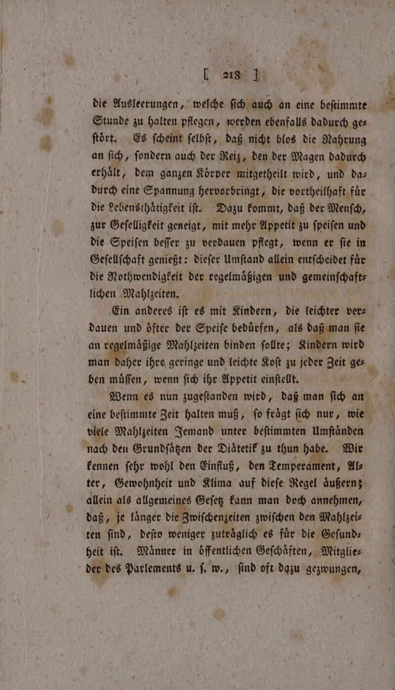 die Ausleerungen, weſche ſich auch an eine beſtimmte Stunde zu halten pflegen, werden ebenfalls dadurch ge⸗ ftört. Es ſcheint ſelbſt, daß nicht blos die Nahrung an ſich i fondern auch der Reiz, den der Magen dadurch erhält, dem ganzen Koͤrper mitgetheilt wird, und da⸗ die Lebensthaͤtigkeit iſt. Dazu kommt, daß der Menſch, zur Geſelligkeit geneigt, mit mehr Appetit zu ſpeiſen und die Speiſen beſſer zu verdauen pflegt, wenn er ſie in Geſellſchaft genießt: dieſer Umſtand allein entſcheidet fuͤr die Nothwendigkeit der regelmaͤßigen und gemeinſchaft⸗ lichen Mahlzeiten. dauen und oͤfter der Speiſe beduͤrfen, als daß man ſie an regelmäßige Mahlzeiten binden ſollte; Kindern wird ben muͤſſen, wenn ſich ihr Appetit einſtellt. 1 viele Mahlzeiten Jemand unter beſtimmten Umſtaͤnden nach den Grundſaͤtzen der Diaͤtetik zu thun hal e. Wir kennen ſehr wohl den Einfluß, den Temperan ent, Al⸗ allein als Algen Geſetz kann man doch annehmen, daß, je laͤnger die Zwiſchenzeiten zwiſchen den Mahlzei⸗ ten find, deſto weniger zuträglich es für die Geſund⸗ heit iſt. Maͤnner in öffentlichen Geſchaͤften, Mitglie⸗