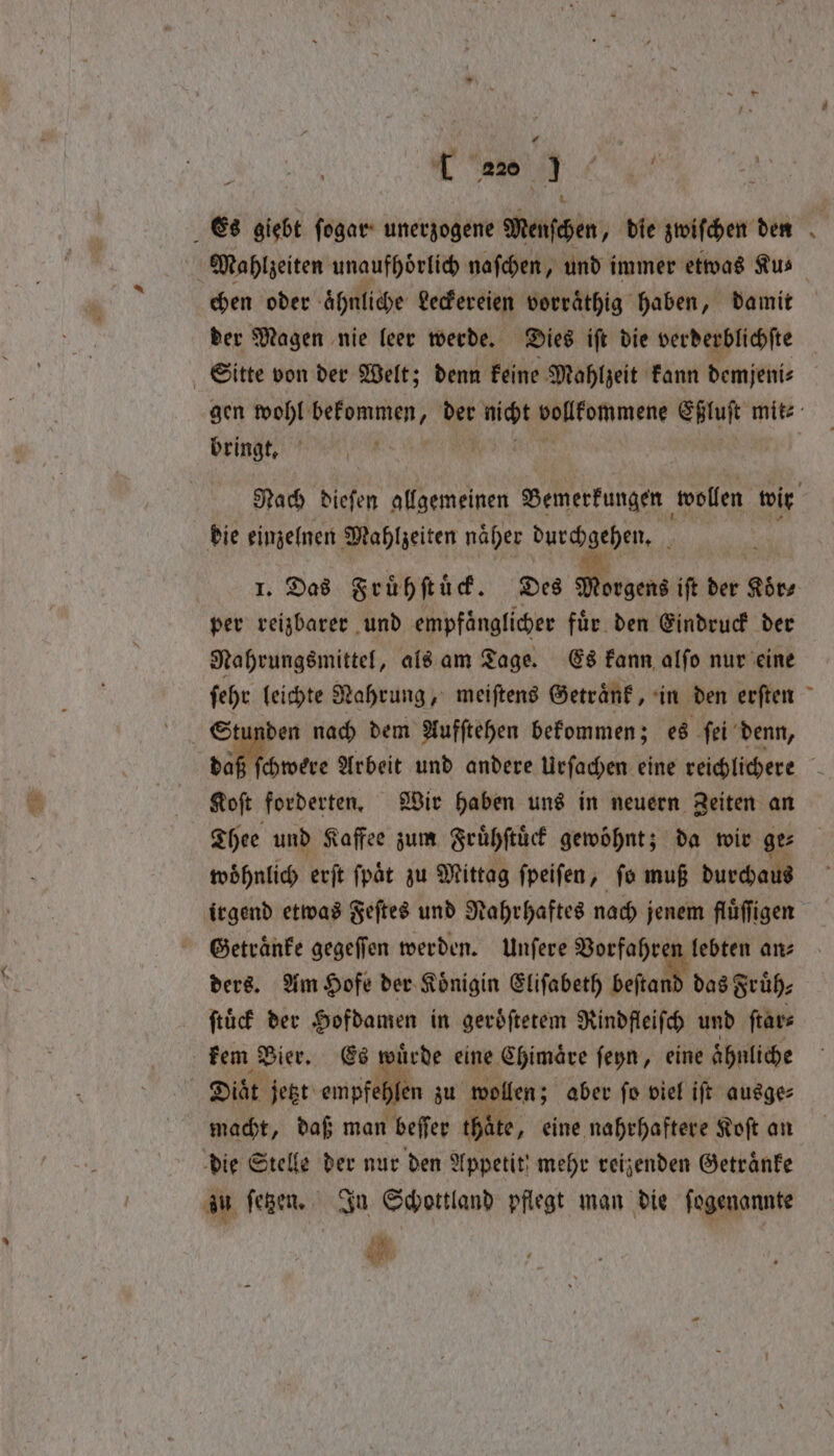 1 Es giebt ſogar unerzogene Menſchen, die zwiſchen den Mahlzeiten unaufhoͤrlich naſchen, und immer etwas Ku⸗ chen oder ähnliche Leckereien vorraͤthig haben, damit der Magen nie leer werde. Dies iſt die verderblichſte Sitte von der Welt; denn keine Mahlzeit kann demjeni⸗ gen wohl bekommen, der ‘wid Wukdmmene Eßluſt mit⸗ bringt, | wi Nach biefen alfgemeinen Bemerkungen wollen wir die einzelnen Mahlzeiten naͤher durchgehen. 1. Das Fruͤhſtuͤck. Des Mines ift der Koͤr⸗ per reizbarer und empfaͤnglicher für den Eindruck der Nahrungsmittel, als am Tage. Es kann alfo nur eine ſehr leichte Nahrung, meiſtens Getraͤnk, in den erſten | 1 den nach dem Aufſtehen bekommen; es ſei denn, ſchwere Arbeit und andere Urſachen eine reichlichere vee forderten. Wir haben uns in neuern Zeiten an Thee und Kaffee zum Fruͤhſtuͤck gewoͤhnt; da wir ge⸗ woͤhnlich erſt ſpaͤt zu Mittag ſpeiſen, ſo muß durchaus irgend etwas Feſtes und Nahrhaftes nach jenem fluͤſſigen Getraͤnke gegeſſen werden. Unſere Vorfahren lebten an⸗ ders. Am Hofe der Koͤnigin Eliſabeth beſtand das Früh: ſtuͤck der Hofdamen in geräfterem Rindfleiſch und ſtar⸗ kem Bier. Es wuͤrde eine Chimaͤre ſeyn, eine ahnliche ; Diät jetzt empfehlen zu wollen; aber fo viel ift ausge⸗ macht, daß man beſſer thate, eine nahrhaftere Koſt an die Stelle der nur den Appetit! mehr reizenden Getraͤnke zu ſetzen. In Schottland pflegt man die ſogenannte