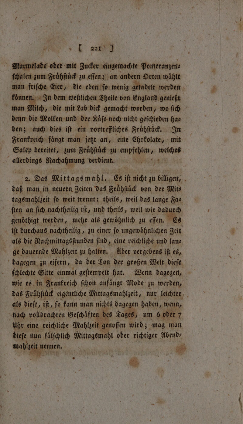 ve santa Marmelade der mit Zucker eingemachte Pomeranzen⸗ ſchalen zum Fruͤhſtuͤck zu eſſen; an andern Orten waͤhlt man friſche Eier, die eben ſo wenig getadelt werden — In dem weſtlichen Theile von England genießt ilch, die mit Lab dick gemacht worden, wo ſich ete die Molken und der Kaͤſe noch nicht geſchieden ha⸗ ben; auch dies iſt ein vortreffliches Fruͤhſtuͤck. In Frankreich fängt man 105 an, eine Chokolate, mit Salep bereitet, zum Fruͤhſtuͤck zu anpfehlen, N welches Pe Racha verdient. eee EN Das Mittags mahl. Es iſt nicht; zu billigen, . dag man in neuern Zeiten das Frühſtlek von der Mit⸗ tags mahlzeit fo weit trennt: theils, weil das lange Fa⸗ ſten an ſich nachtheilig ift, und theils, weil wir dadurch genöthigt werden, mehr als gewöhnlich zu 0 iſt durchaus nachtheilig, zu einer fo ungewöhnlichen Zeit als die Nachmittagsſtunden ſind eine reichliche und fanz ge! dauernde Mahlzeit zu halten. Aber vergebens iſt es, dagegen. zu eifern, da der Ton der großen Welt dieſe ſchlechte Sitte einmal geſtempelt hat. Wenn dagegen, wie es in Frankreich ſchon anfaͤngt Mode zu werden, das Frühſtuͤck eigentliche Mittagsmahlzeit „nur leichter d als dieſe, it, ſo kann man nichts dagegen haben „wenn, nach vollbrachten e Tages, um 6 oder 7 Uhr eine reichliche Mahlzei genoſſen wird; mag man dieſe nun faͤlſchlich Mittags mahl oder richtiger Abend⸗ d mahlz Nenne a as 900 . « 1 i! a * “ ’ 1 m,