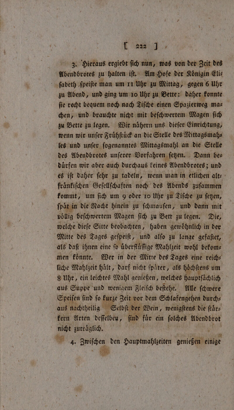 3. Hieraus ergiebt ſich nun, was von der Zeit des Abendbrotes zu halten iſt. Am Hofe der Koͤnigin Eli⸗ ſabeth ‚fpeifte man um 11 Uhr zu Mittag, gegen 6 Uhr zu Abend, und ging um 10 Uhr zu Bette: daher konnte ſie recht bequem noch nach Tiſche einen Spazierweg ma⸗ chen, und brauchte nicht mit beſchwertem Magen ſich zu Bette zu legen. Wir nähern uns dieſer Einrichtung, wenn wir unſer Fruͤhſtuͤck an die Stelle des Mittagsmah⸗ les und unſer ſogenanntes Mittagsmahl an die Stelle des Abendbrotes unſerer Vorfahren ſetzen. Dann be⸗ duͤrfen wir aber auch durchaus seine Abendbrotes; und es iſt daher ſehr zu tadeln, wenn man in etlichen alt⸗ fraͤnkiſchen Geſellſchaften noch des Abends zuſammen kommt, um ſich um 9 oder 10 Uhr zu Tiſche zu ſetzen, ſpaͤt in die Nacht hinein zu ſchmauſen, und dann mit 5 völlig beſchwertem Magen ſich zu Bett zu legen. Die, welche dieſe Sitte beobachten, haben gewoͤhnlich in der Mitte des Tages gefpeift, und alfo zu lange gefaftet, als daß ihnen eine ſo überfläfige Mahlzeit wohl bekom⸗ men koͤnnte. Wer in der Mitte des Tages eine reich⸗ liche Mahlzeit haͤlt, darf nicht ſpaͤter, als eee um 8 Uhr, ein leichtes Mahl genießen, welches hauptſaͤchlich N aus Suppe und wenigem Fleiſch beſtehe. Alle ſchwere Speiſen ſind ſo kurze Zeit vor dem Schlafengehen durch⸗ aus nachtheilig Selb der Wein, wenigſtens die ſtaͤr⸗ kern Arten deffelben, find sh ein 45500 Abendbrot nicht zutraͤglich. . 4. Zwiſchen den Hauptmahlzeiten genießen einige