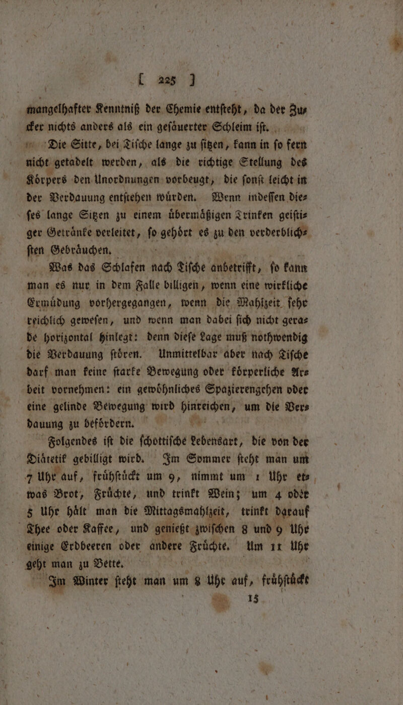 mangelhafter Kenntniß der Chemie entſteht, da der Zus cker nichts anders als ein geſaͤuerter Schleim iſt. Die Sitte, bei Tiſche lange zu fißen, „kann in fo fern nicht getadelt werden, als die richtige Stellung des Körpers den Unordnungen vorbeugt, die ſonſt leicht in der Verdauung entſtehen wuͤrden. Wenn indeſſen die⸗ ſes lange Sitzen zu einem übermäßigen Srinfen geiftis ger Getraͤnke verleitet, fo gehört es z den verderblich⸗ ſten Gebraͤuchen. Was das Schlafen nach Liſche onbetrifft, ſo kann man es nur in dem Falle billigen, wenn eine wirkliche Ermüdung vorhergegangen, wenn die Mahlzeit ſehr reichlich geweſen, und wenn man dabei ſich nicht gera⸗ de horizontal hinlegt: denn dieſe Lage muß nothwendig die Verdauung ftören. Unmittelbar aber nach Tiſche darf man keine ſtarke Bewegung oder koͤrperliche Ars beit vornehmen: ein gewoͤhnliches Spazierengehen oder eine gelinde Bewegung wird Men um die Ver⸗ dauung zu befördern. Folgendes iſt die ſchottiſche EN die don der Single gebilligt wird. Im Sommer ſteht man um 7 uhr auf, fruͤhſtuͤckt um 9, nimmt um 1 Uhr et⸗ was Brot, Fruͤchte, und trinkt Wein; um 4 oder 5 Uhe Hält man die Mittags mahl eit, trinkt darauf | Thee oder Kaffee, und 9 nießt zwiſ en 8 und 9 Uhr | einige Erdbeeren oder andere BERN Um 11 me geht man zu Bette. Su Im Winter ſteht man um 8 Uhr auf, feb =