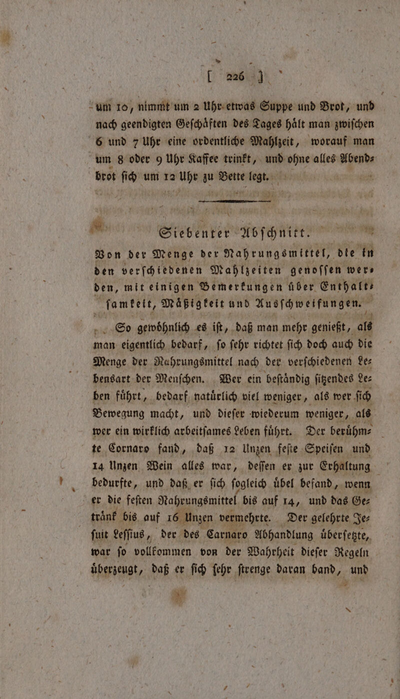 „„ * [ 226 Mm. “um 10, nimmt um 2 Uhr etwas Suppe und Brot, und g nach geendigten Geſchaͤften des Tages Halt man zwiſchen 6 und 7 Uhr eine ordentliche Mahlzeit, worauf man um s oder 9 Uhr Kaffee trinkt, und ohne alles Abend⸗ brot ſich um 12 phi 15 Bette mine | parts abel iy 4 ’ Re ks A a ee Bon der Menge ber Nahrungsmittel, dle in den verfhiedenen Mahlzeiten genoffen wers den, mit einigen Bemerkungen über Enthales ſamkekt, Mäßlgkeit und Ausſchweifungen. So gewoͤhnlich es iſt, daß man mehr genießt, ale man eigentlich bedarf, ſo ſehr richtet ſich doch auch die Menge der Nahrungsmittel nach der verſchiedenen Le⸗ bensart der Menſchen. Wer ein beſtaͤndig ſitzendes Le⸗ ben führt, bedarf natuͤrlich viel weniger, als wer fi fi b Bewegung macht, und dieſer wiederum weniger, als 5 wer ein wirklich arbeitſames Leben fuͤhrt. Der beruͤhm⸗ i te Cornaro fand, daß 12 Unzen feſte Speiſen und ’ bedurfte, und daß er ſich ſogleich uͤbel befand, wenn er die feſten Nahrungsmittel bis auf 14, und das Ge⸗ ; | trank bis auf 16 Unzen verm mehrte. Der gelehrte Je⸗ ſuit Leſſius, der des Carnaro Abhandlung uͤberſetzte, war ſo vollkommen von der Wahrheit dieſer Regeln überzeugt, daß er fich ſehr ſtrenge daran band, und ig hy and N
