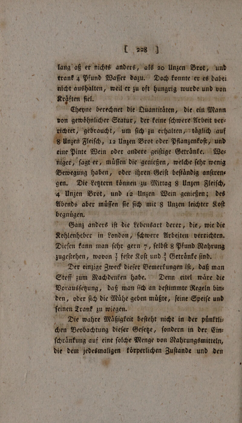 lang aß er nichts anders, als 20 Unzen Brot, und trank 4 Pfund Waſſer dazu. Doch konnte er es dabei nicht aushalten, weil er zu u Ka wurde er von 7 Krßften fiel. e % Mic n Cheyne berechnet die RERRHENTN die ein Mann von gewoͤhnlicher Statur, der keine ſchwere Arbeit ver⸗ richtet, gebraucht, um ſich zu erhalten, taͤglich au 8 Unzen Fleiſch, 12 Unzen Brot oder Pflanzenkoſt, und eine Pinte Wein oder andere geiſtige Getraͤnke. Be: niger, ſagt er müffen die genießen, welche ſehr wenig Bewegung haben, oder ihren Geiſt beſtaͤndig anſtren⸗ gen. Die Letztern koͤnnen zu Mittag 8 Unzen Fleiſch, 4 Unzen Brot, und 12 Unzen Wein genießen; des Abends aber muͤſſen fie 15 mit 8 Unzen N evi begnügen, ’ e nly Ganz anders ift die Lebensart derer, die, wie die Kohlenheber in London, ſchwere Arbeiten verrichten. Dieſen kann man ſehr gern 7, ſelbſt 8 Pfund Nahrung zugestehen, wovon ; fefte Koſt und z Getraͤnke ſind. Der einzige Zweck dieſer Wicker füngen iſt, daß man Stoff zum Nachdenken habe. Denn eitel waͤre die Vorausſetzung, daß man ſich an beſtimmte Regeln bin⸗ den, oder ſich die Muͤhe geben muͤßte, Lap hee a 2 Trank zu wiegen. Die wahre i ßigkeit beſteht nicht in er e chen Beobachtung dieſer Geſetze, ſondern in der Ein⸗ ſchraͤnkung auf eine ſolche Menge von Nahrungsmitteln, die dem jedesmaligen koͤrperlichen Zuſtande und den i