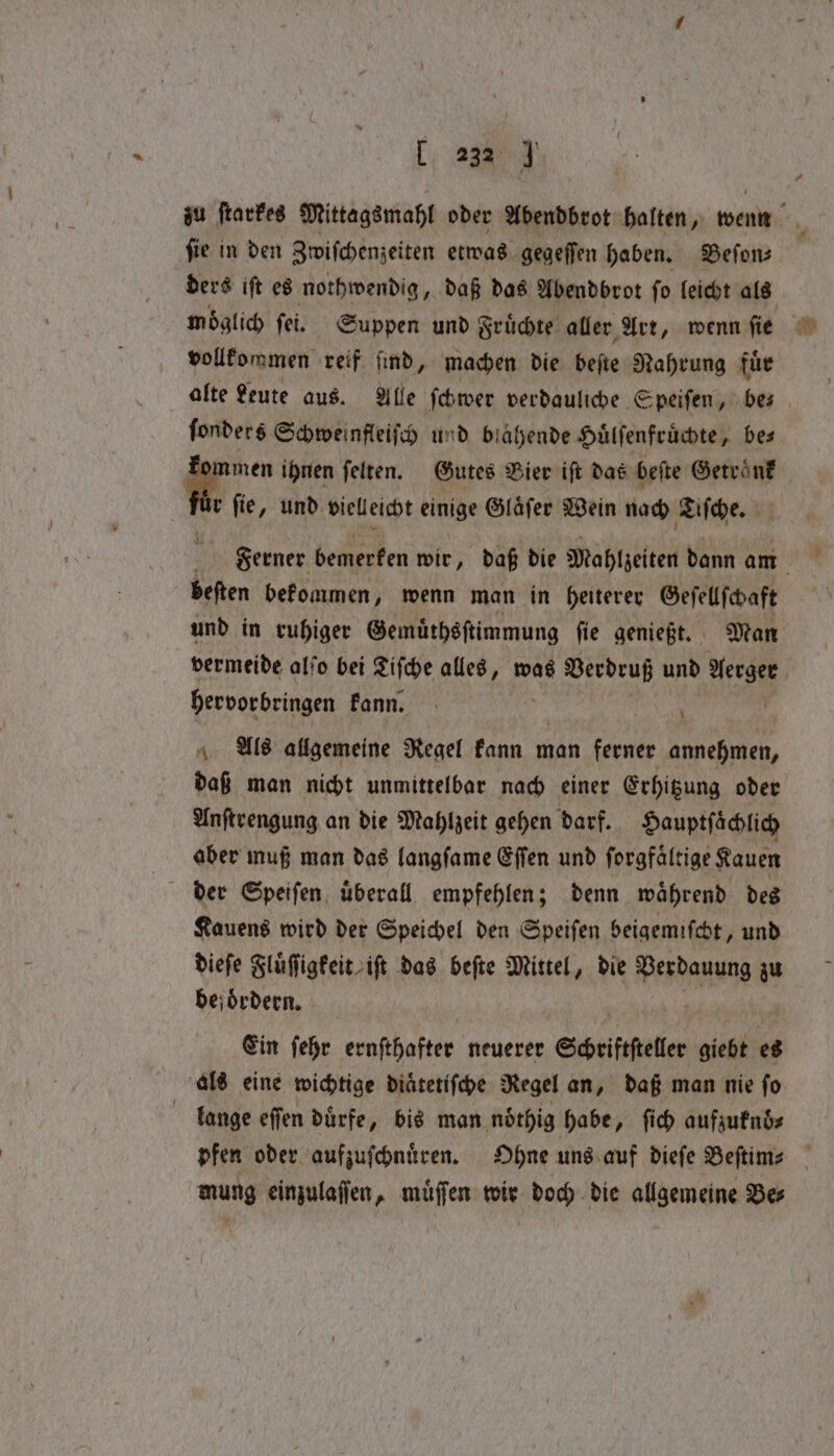 ſie in den Zwiſchenzeiten etwas gegeſſen haben. Befons ders iſt es nothwendig, daß das Abendbrot ſo leicht als vollkommen reif find, machen die beſte Nahrung fuͤr alte Leute aus. Alle ſchwer verdauliche Speiſen, bes ſonders Schweinfleiſch und biahende Huͤlſenfruͤchte, be⸗ men ihnen ſelten. Gutes Vier iſt das beſte Getraͤnk r fie ‚ und vielleicht einige Glaͤſer Wein nach Tiſche. Ferner bemerken wir, daß die Mahlzeiten dann am beſten bekommen, wenn man in heiterer Geſellſchaft und in ruhiger Gemuͤthsſtimmung ſie genießt. Man vermeide alſo bei Tiſche alles, was Verdruß und Ks hervorbringen kann. Als allgemeine Regel kann man ferner annehmen, daß man nicht unmittelbar nach einer Erhitzung oder Anſtrengung an die Mahlzeit gehen darf. Hauptſaͤchlich aber muß man das langſame Eſſen und ſorgfaͤltige Kauen der Speiſen uͤberall empfehlen; denn waͤhrend des Kauens wird der Speichel den Speiſen beigemischt, und dieſe Fluͤſſigkeit iſt das beſte Mittel, die Verdauung zu befoͤrdern. Ein ſehr ernſthafter neuerer Scheiftfteller giebt es als eine wichtige diaͤtetiſche Regel an, daß man nie ſo lange eſſen dürfe, bis man nöthig habe, ſich aufzuknöͤ⸗ mung einzulaſſen, muͤſſen wir doch die allgemeine Bes $