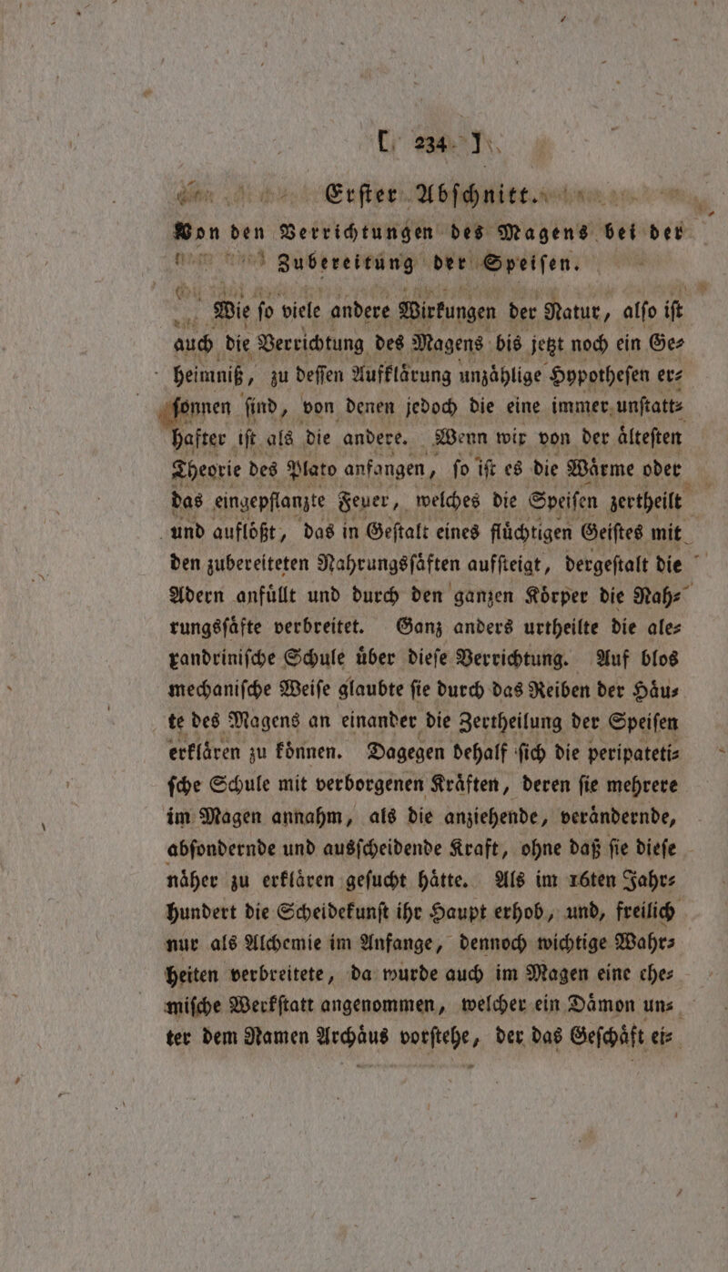 ‘Cy 23h N W Erſter Abſchnitt. nu Zubereitung der Speiſen. Wie ſo diele andere Wirkungen der Natur, alſo iſt auch die Verrichtung des Magens bis jetzt noch ein Ge⸗ . heimniß, zu deffen Aufklärung unzaͤhlige Hopotheſen er⸗ hafter iſt als die andere. Wenn wir von der älteften Theorie des Plato anfangen, fo iſt es die Wärme oder das eingepflanzte Feuer, welches die Speisen zertheilt und auflößt, das in Geſtalt eines fluͤchtigen Geiſtes mit den zubereiteten Nahrungsſaͤften aufſteigt, dergeſtalt die rungsſaͤfte verbreitet. Ganz anders urtheilte die ale⸗ randriniſche Schule uͤber dieſe Verrichtung. Auf blos mechaniſche Weiſe glaubte ſie durch das Reiben der Haͤu⸗ te des Magens an einander die Zertheilung der Speiſen erklaͤren zu koͤnnen. Dagegen dehalf fic) die peripatetis ſche Schule mit verborgenen Kraͤften, deren ſie mehrere im Magen annahm, als die anziehende, veraͤndernde, näher zu erklaͤren geſucht hatte. Als im 1öten Jahr⸗ nur als Alchemie im Anfange, dennoch wichtige Wahrs heiten verbreitete, da wurde auch im Magen eine ehe⸗ * ~