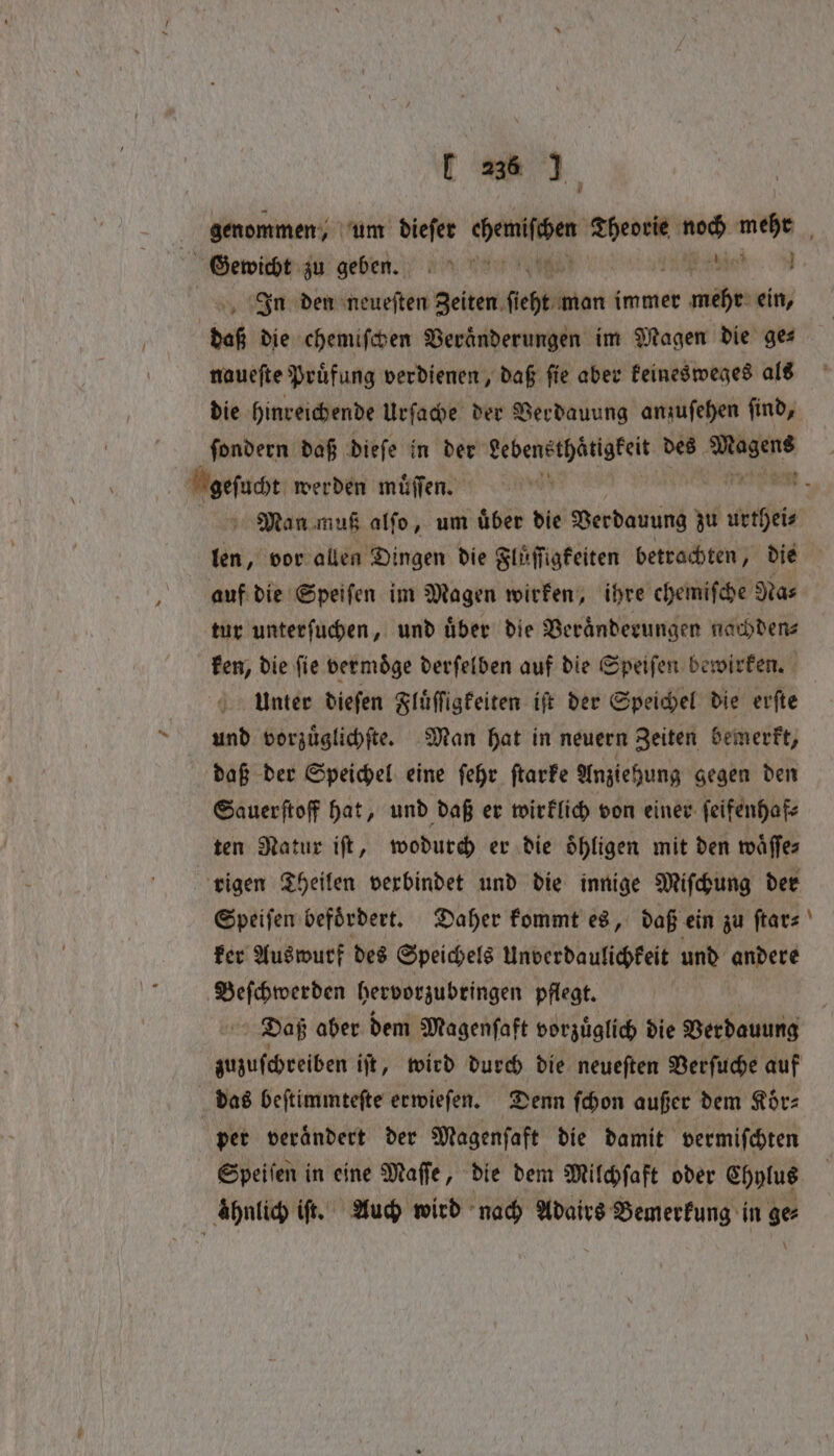 i‘ Gewicht zu geben. a In den neueſten Zeiten fee: man immer mehr ein, daß die chemiſchen Veränderungen im Magen die ges naueſte Pruͤfung verdienen, daß ſie aber keinesweges als die hinreichende Urſache der Verdauung anzuſehen ſind, ſondern daß dieſe in der Aten des r Keſacr werden muͤſſen. 5 Man muß alſo, um uͤber die Verdauung zu the sie vor allen Dingen die Fluͤſſigkeiten betrachten, die auf die Speiſen im Magen wirken, ihre chemifche Nas tur unterſuchen, und über die Veranderungen nachden⸗ ken, die fie vermöge derſelben auf die Speiſen bewirken. Unter dieſen Fluͤſſigkeiten iſt der Speichel die erſte und vorzuͤglichſte. Man hat in neuern Zeiten bemerkt, daß der Speichel eine ſehr ſtarke Anziehung gegen den Sauerſtoff hat, und daß er wirklich von einer ſeifenhaf⸗ ten Natur iſt, wodurch er die oͤhligen mit den waͤſſe⸗ rigen Theilen verbindet und die innige Miſchung der Speiſen befoͤrdert. Daher kommt es, daß ein zu ſtar⸗ ker Auswurf des Speichels Unverdaulichkeit und andere Beſchwerden hervorzubringen pflegt. Daß aber dem Magenſaft vorzuͤglich die Verdauung zuzuſchreiben iſt, wird durch die neueſten Verſuche auf das beſtimmteſte erwieſen. Denn ſchon außer dem Koͤr⸗ per veraͤndert der Magenfaft die damit vermiſchten Speiſen in eine Maffe, die dem Milchſaft oder Chylus ahnlich iſt. Auch wird nach Adairs en in ge ~