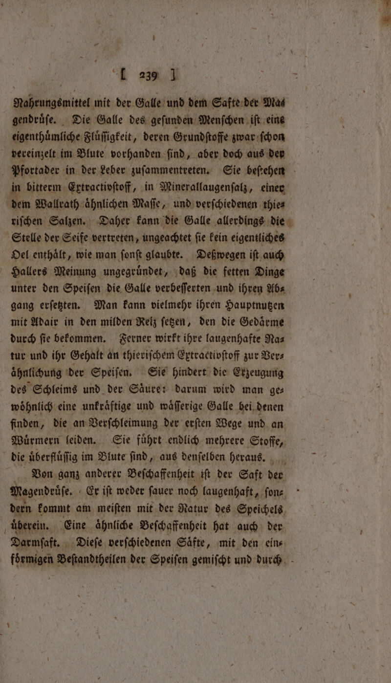 ‘Mabeungémitte. mit der. Galle und dem Safte der ‘Mad gendrüfe. Die Galle des gefunden Menſchen ift eine eigenthinliche Flüſſigkeit „deren Grundſtoffe zwar ſchon vereinzelt im Blute vorhanden ſind, aber doch aus der Pfortader in der Leber zuſammentreten. Sie beſtehen in bitterm Extractivſtoff, in Minerallaugenſalz, einer dem Wallrath aͤhnlichen Maſſe, und verſchiedenen thie⸗ riſchen Salzen. Daher kann die Galle allerdings die Stelle der Seife vertreten, ungeachtet ſie kein eigentliches Oel enthalt, wie man ſonſt glaubte. Deßwegen iſt auch Hallers Meinung ungegruͤndet, daß die fetten Dinge unter den Speiſen die Galle verbeſſerten und ihren Ab⸗ gang erſetzten. Man kann vielmehr ihren Hauptnutzen mit Adair in den milden Reiz ſetzen, den die Gedaͤrme durch ſie bekommen. Ferner wirkt ihre laugenhafte Nas tur und ihr Gehalt an thieriſchem Extractivſtoff zur Ver⸗ aähnlichung der Speiſen. Sie hindert die Erzeugung des Schleims und der Saͤure: darum wird man ge⸗ woͤhnlich eine unkraͤftige und waͤſſerige Galle bei denen finden, die an Verſchleimung der erſten Wege und an Wuͤrmern leiden. Sie fuͤhrt endlich mehrere Stoffe, die uͤberfluͤſſig im Blute ſind, aus denſelben heraus. ay; Von ganz anderer Beſchaffenheit iſt der Saft der Magendrüſe. Er iſt weder ſauer noch laugenhaft, ſon⸗ dern kommt am meiſten mit der Natur des Speichels uberein. Eine ähnliche Beſchaffenheit hat auch der Darmſaft. Dieſe verſchiedenen Säfte, mit den eins foͤrmigen Beſtandtheilen der Speiſen gemiſcht und durch