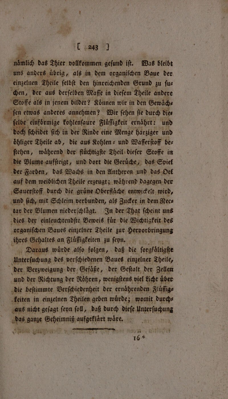 1 28 1 buch das Thier vollkommen geſund iſt. Was bleibt ' uns anders uͤ uͤbrig, als in dem organiſchen Baue der einzelnen Theile ſelbſt den hinreichenden Grund zu ſu⸗ chen, der aus derſelben Maſſe in dieſem Theile andere Stoffe als in jenem bildet? Koͤnnen wir in den Gewaͤch⸗ ſen etwas anderes annehmen? Wir ſehen ſie durch die, einfoͤrmige kohlenſaure Fluͤſſigkeit ernährt: und ch ſchkidet ſich in der Rinde eine Menge harziger und oͤhliger Theile ab, die aus Kohlen- und Waſſerſtoff be⸗ ſtehen, waͤhrend der fluͤchtigſte Theil dieſer Stoffe in die Blume aufſteigt, und dort die Geruͤche, das Spiel der Farben, das Wachs in den Antheren und das Oel auf dem weiblichen Theile erzeugt; waͤhrend dagegen der Sauerſtoff durch die grüne Oberfläche, entwickelt wird, und ſich, mit Schleim verbunden, als Zucker in dem Nec⸗ N tar der Blumen niederſchlaͤgt. In der That ſcheint uns dies der einleuchtendſte Beweis fuͤr die Wichtigkeit des organiſchen Baues einzelner Theile zur Hervorbringung ihres Gehaltes an Fluͤſſigkeiten zu ſenn. Daraus wuͤrde alſo folgen, daß die forgfäftigfe untersuchung des verſchiedenen Baues einzelner Theile, der Verzweigung der Gefäße, der Geſtalt der Zellen und der Richtung der Röhren „wenigſtens viel Licht uber die beſtimmte Verſchiedenheit der ernaͤhrenden Fluͤſſig⸗ keiten in einzelnen Theilen geben wuͤrde; womit durch⸗ aus nicht geſagt ſeyn ſoll, daß durch dieſe Auhagen das ganze Nehm aufgeklaͤrt waͤre. 9 hid Ys Ai x SIP AE) Ue Be 5 tts oe 16 *