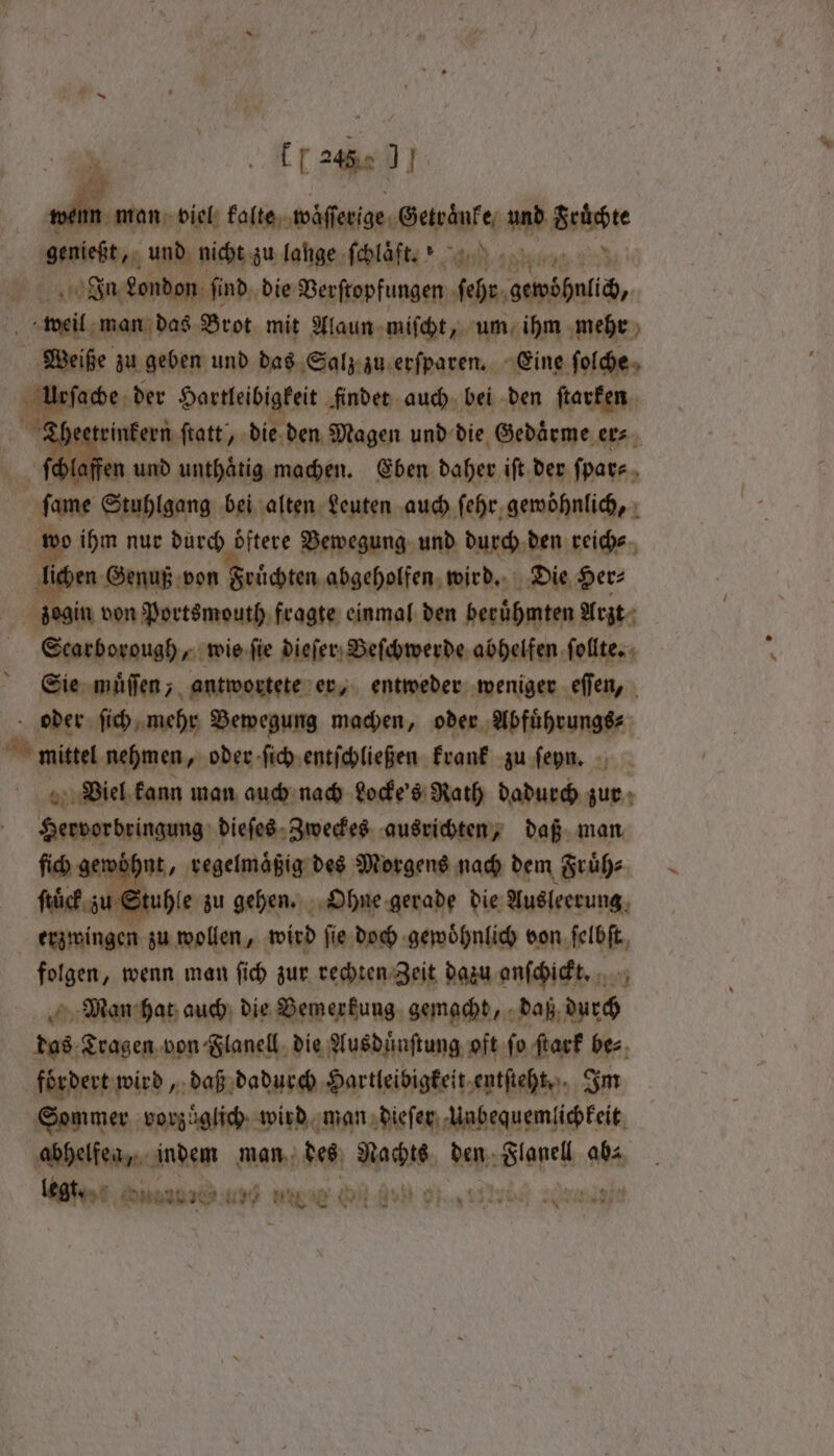 [7246 J venn man viel kalte waͤſſerige Beha und Srürdte genießt, und nicht zu lange ſchlaͤft . K 24 In London ſind die Berftopfungen Kahn ambit, weil man das Brot mit Alaun miſcht, um ihm mehr Weiße zu geben und das Salz zu erſparen. Eine folde, ls Hase; der Hartleibigkeit findet auch bei den ſtarken Theetrinkern ſtatt, die den Magen und die Gedaͤrme evs. ſchlaffen wu unthatig machen. Eben daher ift der ſpar⸗ ſame Stupigang bei alten Leuten auch ſehr gewöhnlich, wo ihm nur durch oͤftere Bewegung und durch den reich⸗ en Genuß von Früchten abgeholfen wird. Die Her⸗ | zegin von Portsmouth fragte einmal den berühmten Arzt Scarborough, wie fie dieſer Beſchwerde abhelfen ſollte. Sie muͤſſen, antwortete er, entweder weniger eſſen, oder ſich mehr Bewegung machen, oder Abfüͤhrungs⸗ nien nehmen, oder ſich entſchließen krank zu ſeyn. : „Viel kann man auch nach Locke's Rath dadurch zur Hervorbringung dieſes Zweckes ausrichten, daß man ſich gewohnt, regelmaͤßig des Morgens nach dem Fruͤh⸗ | Stuhle zu gehen. Ohne gerade die Ausleerung erzwingen zu wollen, wird ſie doch gewoͤhnlich bon igt, folgen, wenn man ſich zur rechten Zeit dazu anſchickt. 17 700 Man hat auch die Bemerkung gemacht, daß durch das Tragen von Flanell die Ausduͤnſtung oft fo ſtark bes, fördert wird, daß dadurch Hartleibigkeit entsteht. Im Sommer vorzüglich wird man dieſer Unbequemlichkeit abhelfea, indem man des Men den Blanel abs. legt. Susa I? MN NE NOS Ohig TR AT