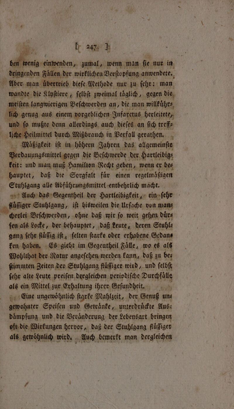 8 | Per einwenden, zumal, wenn man ſie nur in dringenden Faͤllen der wirklichen Verſtopfung anwendete. Aber man üͤbertrieb dieſe Methode nur zu ſehr: man wandte die Klyſtiere 4 ſelbſt zweimal taglich, gegen die eiſten langwierigen Beſchwerden an, die man willkuͤhr⸗ Br aus einem vorgeblichen Infarctus herleitete, nd fo mußte denn allerdings auch dieſes an ſich treff⸗ liche Heilmittel durch Mißbrauch in Verfall gerathen. Mauͤßigkeit iſt in hoͤhern Jahren das ailgemein(te Secdaungsmitl gegen die Beſchwerde der Hartleibig⸗ keit: und man muß Hamilton Recht geben, wenn er be⸗ hauptet, daß die Sorgfalt fuͤr einen kegelmäßfgem Stuhlgang alle Abfuͤhrungsmittel entbehrlich macht. Auch das Gegentheil der Hartleibigkeit, ein»fehe Fuüſſger Stuhlgang, iſt bisweilen die Urſache von man⸗ cherlei Beſchwerden, ohne daß wir ſo weit gehen duͤr⸗ fen als Locke, der behauptet, daß Leute, deren Stuhl⸗ gang ſehr fluͤſſig iſt, ſelten ſtarke oder erhabene Gedan⸗ ken haben. Es giebt im Gegentheil Faͤlle, wo es als Wohlthat der Natur angeſehen werden kann, daß zu be; ſtimmten Zeiten der Stuhlgang fluͤſiger wird, und ſelbſt ſehr alte Leute preiſen dergleichen periodiſche Durchfäls als ein Mittel zur Erhaltung ihrer Geſundheit. Eine ungewöhnlich ſtarke Mahlzeit, der Genuß un- gewohnter Speiſen und Getraͤnke, unterdruͤckte Aus⸗ daͤmpfung und die Veränderung der Lebensart bringen oft die Wirkungen hervor, daß der Stuhlgang fluͤciger als gewöhnlich wird. Auch bemerkt man dergleichen