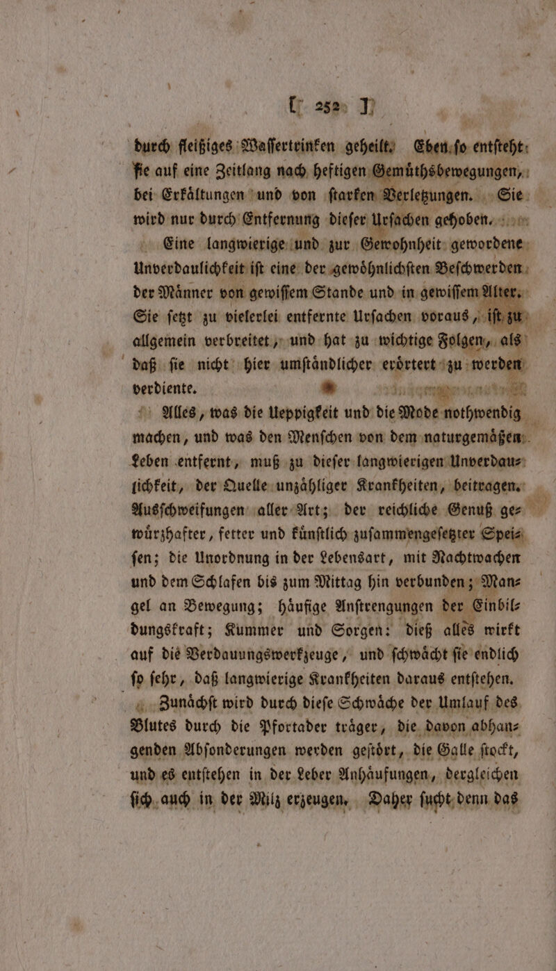 durch feibiges; Waſſertrinken geheilt dben l enti fie auf eine Zeitlang nach heftigen Gemu thsbewegungen, bei Erkaͤltungen und von ſtarken Verletzungen. Sie- wird nur durch Entfernung dieſer Urſachen gehoben. Eine langwierige und zur Gen Unverdaulichkeit iſt eine denigdodoulirhien Beſchwerden der Maͤnner von gewiſſem Stande und in gewiſſem Alter. Sie ſetzt zu vielerlei entfernte Urſachen voraus allgemein verbreitet, und hat zu wichtige Fol daß ſie nicht hier umſtaͤndlicher eroͤrtert a e ei 5 * eee en ER Alles, was die Ueppigkeit und die Mode wwihwendiz tee und was den Menſchen von dem naturgemäßen Leben entfernt, muß zu dieſer langwierigen Unverdau⸗ lichkeit, der Quelle unzähliger Krankheiten, beitragen. 1 Ausſchweifungen aller Art; der reichliche Genuß ge⸗ N wuͤrzhafter, fetter und kuͤnſtlich zuſammengeſetzter Spei⸗ ſen; die Unordnung in der Lebensart, mit Nachtwachen und dem Schlafen bis zum Mittag hin verbunden; 2 an⸗ gel an Bewegung; häufige Anſtrengungen der Einbil⸗ dungskraft; Kummer und Sorgen: dieß alles wirft auf die Verdauungswerkzeuge, und ſchwäͤcht fie endlich ſo ſehr, daß langwierige Krankheiten daraus entſtehen. ZBaunaͤchſt wird durch dieſe Schwaͤche der Umlauf des Blutes durch die Pfortader traͤger, die davon abhan⸗ genden Abſonderungen werden geſtoͤrt, die Galle ſtockt, und es entſtehen in der Leber Anhaͤufungen, dergleichen fish, auch in der Milz erzeugen. Daher ſucht denn das