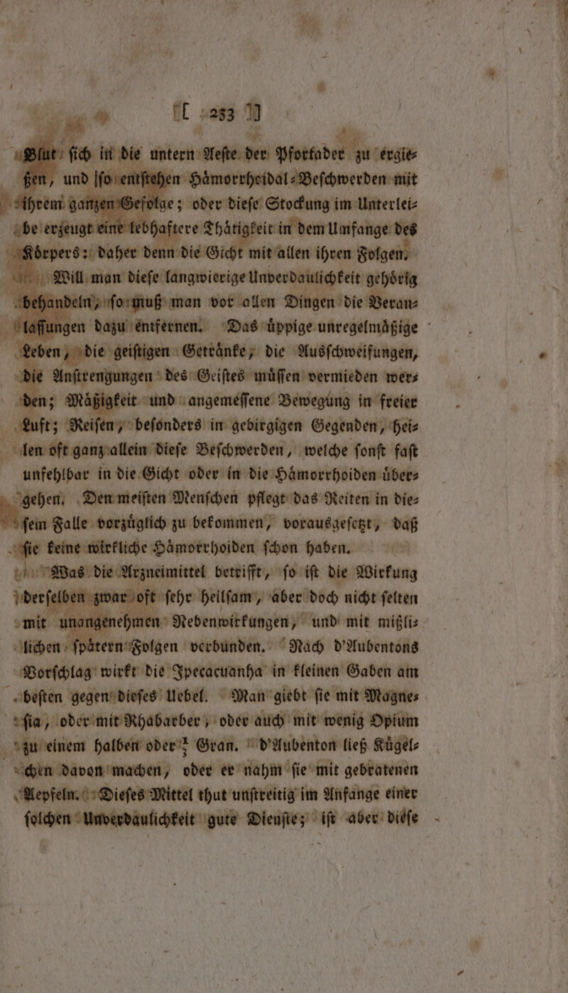 Pl ‘ ft 1989 * ßen, und f hen Haͤmorrhoidal⸗Beſchwerden mit fae; oder dieſe Stockung im Unterlei⸗ lebhaftere Tharigheie in dem Umfange des n denn die Gicht mit allen ihren Folgen. eln, ſo muß man vor allen Dingen die Veran n, die geiſtigen Getränke; die Ausſchweifungen, Anstrengungen des Geiſtes muͤſſen vermieden wer⸗ er J Mögigfeit und angemeffene Bewegung in freier 5 dieſe Beſchwerden, welche ſonſt faſt unfehlbar in die Gicht oder in die Haͤmorrhoiden uͤber⸗ gehen. Den meiſten Menſchen pflegt das Reiten in dies ſem Falle vorzuͤglich zu bekommen, vorausgeſetzt, daß ‚fie keine wirkliche Hämorrhoiden ſchon haben. bn Wwe die Arzneimittel betrifft, ſo iſt die Wirkung der ſelben zr ar oft ſehr heilſam, aber doch nicht ſelten mit nee ge ‚hmen Nebenwirkungen, und mit mißli⸗ lichen pötern⸗ Folgen verbunden. Nach d'Aubentons Vorſchlag wirkt die Ipecacuanha in kleinen Gaben am ſia, oder mit Rhabarber, oder auch mit wenig Opium zu einem halben oder; Gran. d' Aubenton ließ Kuͤgel⸗ chen davon machen, ated er nahm fie mit gebratenen Aepfeln. Dieſes Mittel thut unſtreitig im Anfange einer