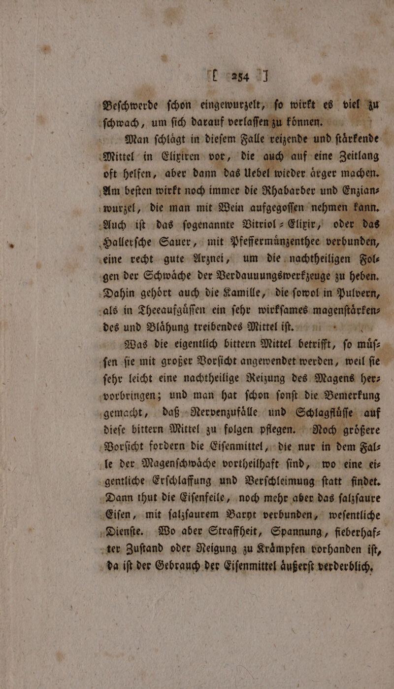 E 64 21 ſchwach, um ſich Ge verlaſen Fun RR Man ſchlaͤgt in dieſem Falle chende und ben. Mittel in Elixiren vor, die auch oft helfen, aber dann das Uebe wider ät aͤrger ch | Am beften wirkt noch immer die Rhabarber und Enzians wurzel, die man mit Wein aufgegoſſen nehmen Fant Auch iſt das fogenannte Vitriol⸗ Elixir, od as Hallerſche Sauer, mit Pfeffermuͤnzenthee verbunden, eine recht gute Arznei, um die nachtheiligen Fol⸗ gen der Schwaͤche der Verdauuungswerkzeuge zu heben. Dahin gehoͤrt auch die Kamille, die ſowol in Pulvern, als in Theeaufguͤſſen ein ſehr wirkſames magenſtaͤrken⸗ des und Blaͤhung treibendes Mittel iſt. Was die eigentlich bittern Mittel betrifft, ſo muͤſ⸗ ſen ſie mit großer Vorſicht angewendet werden, weil ſie ſehr leicht eine nachtheilige Reizung des Magens her⸗ vorbringen; und man hat ſchon ſonſt die Bemerkung gemacht, daß Nervenzufaͤlle und Schlagflü e auf dieſe bittern Mittel zu folgen pflegen. Noch größere Vorſicht fordern die Eiſenmittel, die nur in dem Fal⸗ le der Magenſchwaͤche vortheilhaft ſind, wo eine ei⸗ gentliche Erſchlaffung und Verſchleimung ſtatt findet. Dann thut die Eiſenfeile, noch mehr aber das ſalzſaure Eiſen, mit ſalzſaurem Baryt verbunden, weſentliche Dienſte. Wo aber Straffheit, Spannung, ſieberhaf⸗ ter Zuſtand oder Neigung zu Kraͤmpfen vorhanden iſt, da iſt der Gebrauch der Eiſenmittel aͤußerſt verderblich,