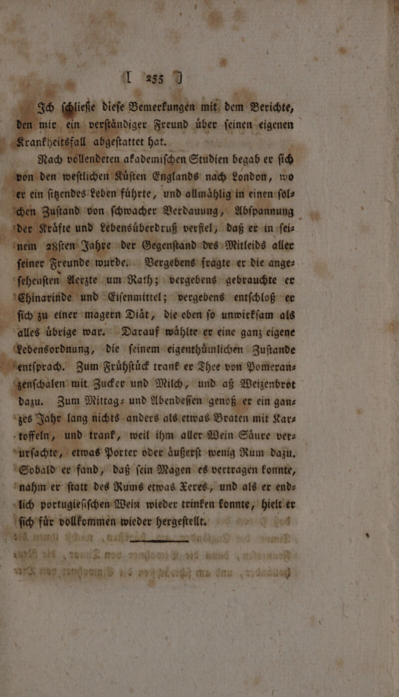 J f t lis i Ser x * K we . f By * 9 ee, 59 1 285 7 Ke. 15 itsfall ‘gee hat. ‚Ah von ſten Englands nach London, wo er ein endes beben führte, und ollmaͤhlig in einen ſol⸗ Zuſtand von ſchwacher Verdauung, Abſpannung 8ſten Jahre der Gegenſtand des Mitleids aller er dt eunde wurde. Vergebens fragte er die ange⸗ ſehenſten Aerzte um Rath; vergebens gebrauchte er Chinarinde und Eiſenmittel; vergebens entſchloß er do n. einer mager Diät, die eben fo unwirkſam als alles uͤ uͤbrige war. Darauf waͤhlte er eine ganz eigene Lebensordnung, die ſeinem eigenthuͤmlichen Zuſtande ſprach. Zum Fruͤhſtuͤck trank er Thee von Pomeran⸗ nſchalen mit Zucker und Milch, und aß Weizenbrot dazu. Zum Mittag- und Abendeſſen e ein gan⸗ Ja Be 1 anders als etwas Braten mit Kar— f rant, weil ihm aller Wein Säure ver: te, etwas Porter oder aͤußerſt wenig Rum dazu. Sobald er fand, daß ſein Magen es vertragen konnte, nahm er ſtatt des Rums etwas Keres, und als er end: lich portugieſiſchen Wein wieder teinken konnte, hielt er ſtich file vollkommen wieder n ce od 6010 di Un r . i sis ih nor. lau eu ® , ) 29 and a Fin