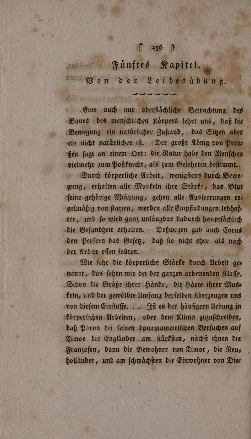 | ap UN al cm Faͤuftes Kapitel. ö eh de der Leibes ewe a : ‘th 1 Bad 1 1 0 . 9 „ — — NE — DE a a 70 1 i 0 Eine 3 nur e 1 des Vaues des menſchlichen Körpers lehrt uns, daß die y Bewegung ein natürlicher Zuſtand, das Sitzen abe ein nicht natuͤrlicher iſt. Der große König do fen fagt an einem Ort: die Natur habe den vielmehr zum Poſtknecht, als zum Gel ehrten be Durch koͤrperliche Arbeit, wenigſtens dr sae gung, erhalten alle Muskeln ihre Stärke, das . ſeine gehoͤrige Miſchung, gehen alle Ausleeru 2 gelmaͤßig von ftatten, werden alle Empfindungen lebhaf⸗ a ter, und fo wird ganz unlaͤugbar dadurch hauptſaͤchlich die Geſundheit erhalten. Deßwegen gab auch Corus den Perſern das Geſetz, daß ſie nicht eher als * der Arbeit eſſen ſollten. ng mr Wie ſehr die koͤrperliche Stärke durch Meet ge winnt, das ſehen wir bei der ganzen arbeitenden laſſe. Schon die Groͤße ihrer Haͤnde, die Härte ies ‚Muss : keln, und der gewoͤlbte Umfang derſelben uͤberzeugen uns von dieſem Einſluſſe. .. Iſt es der Haufigern Uebung in koͤrperlichen Arbeiten, oder dem Klima zuzuſchreiben, daß Peron bei ſeinen dynamometriſchen Verſuchen auf Timor die Engländer am ſtaͤrkſten, nächft ihnen die Franzoſen, dann die Bewohner von Timor, die Neu⸗ hollaͤnder, und am ſchwaͤchſten die Einwohner von Die⸗ — t=