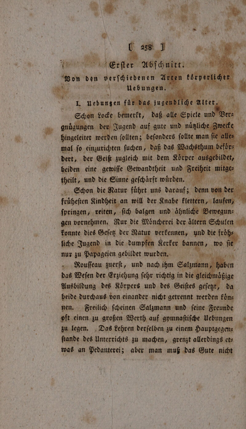 u? OR My N 0 7 “es vow \ 4 FN * W aie N Ra > oe R + 4 Le) ’ a” ib, * cd N 7005 0 vg RN Q K ** , s 94 e 2 19 y . N i j * \ * a 8 &amp; 5 N ~ * \ 1. an { ae 288 J ie» bee “an von Wee 1. uebun en tun inge | Shen Locke gid alle Spi Ve gnuͤgung en der Jugend auf gute und nuͤtzliche Zwecke . wer! en ſollten; beſonders ſollte man fi mal ſo einzurichten ſuchen, daß das Wachs thu dert, der Geist zugleich mit dem Kör beiden eine gewiſſe Gewandtheit und § elt, und die Sinne geſchaͤrft wuͤrden. si Schon die Natur führt, ung darauf; denn von! frühesten Kindheit an will der Knabe klenern, laufen) | konnte dies Geſetz der Natur verkennen, und die fr fiche. Jugend in die tne Kerker e wo nur zu Papageien gebildet wurden. Pouſſeau zuerſt, und nach ihm Salima das Weſen der Erziehung ſehr richtig in die gleich na Ausbildung des Körpers und des Geiftes . ip beide durchaus von einander nicht getrennt werden fine nen. Freilich ſcheinen Salzmann und ſeine Freunde oft einen zu großen Werth auf gymnaſtiſche Uebungen zu legen. Das Lehren derſelben zu einem Hauptgegen⸗ ſtande des Unterrichts zu machen, grenzt allerdings et⸗ was an Pedanterei; aber man muß das Gute nicht *