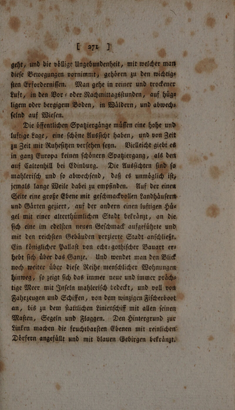 | chen ſeyn. Vielleicht giebt es 2 ropa keinen ips, ee ehen als den Caltonhill bei Edinburg. Die Ausſichten ſind ſo 1 Yee fo abwechſend, daß es unmoͤgli iſt, ge Weile dabei zu empfinden. Auf der einen e eine große Ebene mit geſchmackvollen Landhaͤuſern und e Gaͤrten geziert, au der andern einen luftigen Huͤ⸗ sen alterthumli iden Stade bekraͤnzt, an die im en neuen Geſchmack aufgeführte und * reichſten ne Stadt anſchließt. 1 niglicher Pallaſt von echt⸗gothiſcher Bauart er⸗ ich uͤbe ber das Ganze. Und wendet man den Blick 5 2 fo zeigt fich das immer neue und immer tige Meer mit Inſeln mahlerifch bedeckt, und * an, bis zu dem ſtattlichen Linienſchiff mit allen ſeinen Maſten, Segeln und Flaggen. Den Hintergrund zur Linken machen die fruchtbarſten Ebenen mit reinlichen Dörfern angefüllt und mit blauen Gebirgen bekraͤnzt.