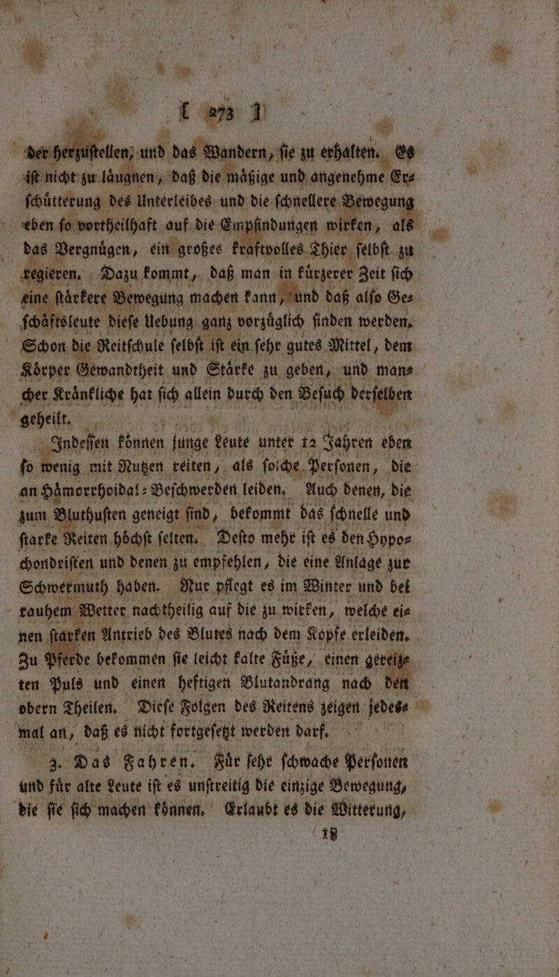 der he ef ellen und La ſie zu IE it nicht zu läugnen, daß die ößige und angenehme Er⸗ ſchuͤtterung des Unterleibes und die ſchnellere wegu eben ſo vortheilhaft auf die Empfindungen wirf en, a i wa „ des Vergnuͤgen, ein großes kr. volles Thier ſelbſt zu segieven, Dazu kommt, daß man in kürzerer Zeit ſich | Bewegung machen kann, und d daß alſo Ges ſch tsleute dieſe Uebung ganz vorzüglich finden werden. Schon di Reitſchule ſelbſt iR ein. feht gutes Mittel, dem Koͤrper wandtheit und Staͤrke zu geben, und mane. cher Kraͤnkliche hat ſich allein durch den Beſuch vie geheilt. A Indeſſen können junge ‘teat unter 12 Jahren eben ſo wenig mit Nutzen reiten, als ſolche Perfonen, die an Haͤmorrhoidal⸗ Beſchwerden leiden. Auch denen, die zum * geneigt find, bekommt das ſchnelle und ſtarke Reiten höchſt ſelten. Deſto mehr iſt es den Hypo⸗ chondriſten und denen zu empfehlen, die eine Anlage zur Schwermuth haben. Nur pflegt es im Winter und bet rouhem Wetter nachtheilig auf die zu wirken, welche ei⸗ ſtarken Antrieb des Blutes nach dem Kopfe erleiden. fe De befommen fie leicht kalte Fuͤße, ; einen ger ten Puls und einen heftigen Blutandrang nach 34 obern Theilen. Dieſe Folgen des Reitens zeigen jedes 1 mal an, daß es nicht foetgeſegt werden darf. Das Fahr en. Rie fehe ſchwache perſonen atte ii alte Leute iſt es unſtreitig die einzige Bewegung, die fie fic machen koͤnnen. Erlaubt es die Witterung, | te