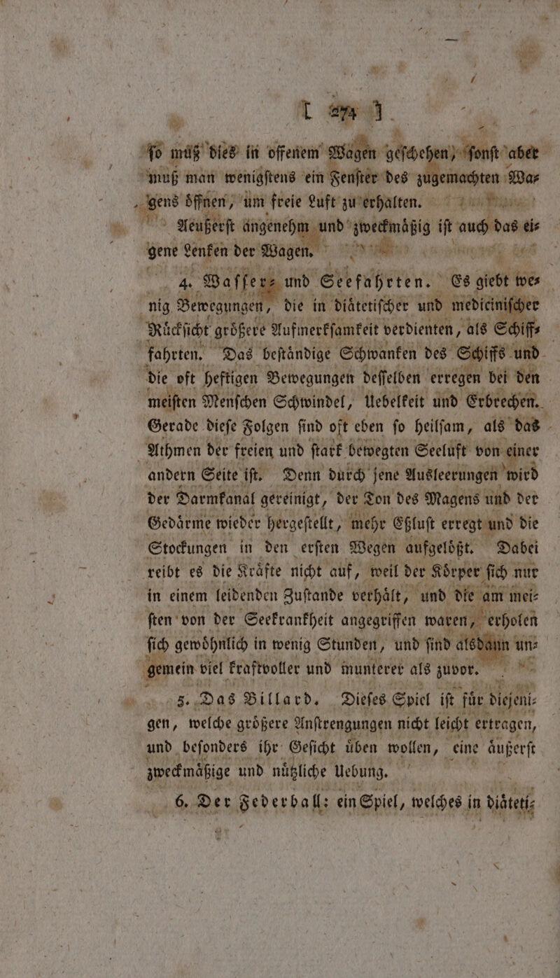 J * + y . by * * m“ A s \ “m 10 * oe ty fo n o m ß dies in offenem ssl: ae . aber muß man wenigstens ein Feuſter des zugen Ahn we, es öffnen, um freie Luft zu erhalten. ici gn a Aeußerſt angenehm und wae if a iis “ene genfen der Wagen, 8 W a ee ö 5 offer; und Srkeaheren. Es giebt! 55 | nig Bewegungen, „die in diatetiſcher und medieini Richie größere Aufmerkſamkeit verdienten „als Sch f | fahrten. Das beſtaͤndige Schwanken des Schiffs und | | die oft heftigen Bewegungen deſſelben erregen bei den | meiften Menſchen Schwindel, Uebelkeit und Erbrechen. 1 Gerade dieſe Folgen find oft eben ſo heilſam, als = | Athmen der freien und ſtark bewegten Seeluft von andern Seite iſt. Denn durch jene Ausleerungen itd der Darmkanal gereinigt ; der Ton des Magens und der Gedärme wieder hergeſtellt, mehr Eßluſt erregt und die Stockungen in den erſten Wegen aufgelöͤßt. Dabei reibt es die Kräfte nicht auf, weil der Koͤrper ſich nur | in einem leidenden Zuſtande verhalt, und die am u mei⸗ ſten von der Seekrankheit angegriffen waren, erholen ſich gewöhnlich in wenig Stunden, und find a 8d | ‚gemein viel kraftvoller und munterer als zuvor. N n Das Billard. Dieses Spiel iſt für digen gen, welche größere Anſtrengungen nicht leicht ertragen, und beſonders ihr Geſicht uͤben wollen, eine außerſt zweckmäßige und nützliche Uebung. 05