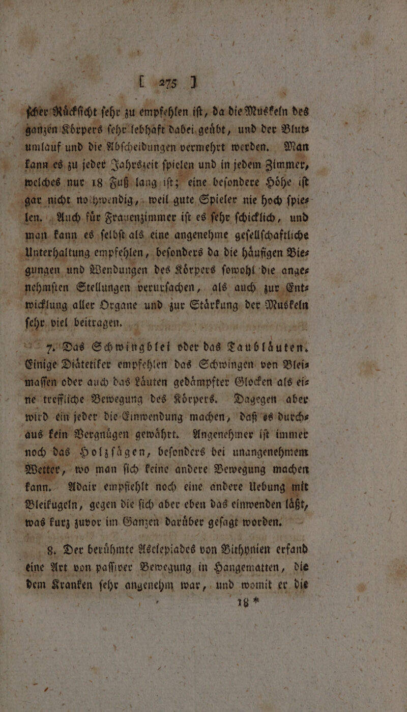 . \ “pee BRA EH fehr in empfehlen hy de die Meet des ganzem Körpers ſehe lebhaft dabei geübt „und der Blut⸗ umlauf und die Abſcheidungen vermehrt werden. Man * kann es zu jeder Jahrszeit 0 und in jedem Zimme , ’ welches nur 18 Fuß lang iſt; eine beſondere Höhe iſt N EN ler Auch für Frauenzimmer iſt es hr ſchicklich, und man kann es ſelbſt als eine angenehme geſellſchaftliche Unterhaltung empfehlen, beſonders da die häufigen Bie⸗ gungen und Wendungen des Körpers ſowohl die ange⸗ nehmſten Stellungen verurſachen, 4 als auch zur ints wicklung aller Organe und zur Srirkung ber Mu keln fey biel beitragen. . . Das Schwingölet oder das Lans zan Einige Diaͤtetiker empfehlen das Schwingen von Blei⸗ maſſen oder auch das Lauten gedaͤmpfter Glocken als eis ne treff iche Bewegung des Koͤrpers. Dagegen aber wird ein jeder die Einwendung machen, daß es durch⸗ aus kein Vergnügen gewährt. Angenehmer iſt immer noch . Holz Agen, beſonders bei unangenehmem Wetter, wo man ſich keine andere Bewegung machen kann. “avait empfiehlt noch eine andere 3 Bleikugeln, gegen die ſich aber eben das einwenden (. | vn kurz zuvor im Ganzen darüber geſagt worden. ee 8. Der berühmte Aeclepiades von Sirhpnien erfand “eine Art von paffiver Bewegung, in Hangematten, die dem Kranken fe angenehm war, und womit er die ees 16 * 1 1