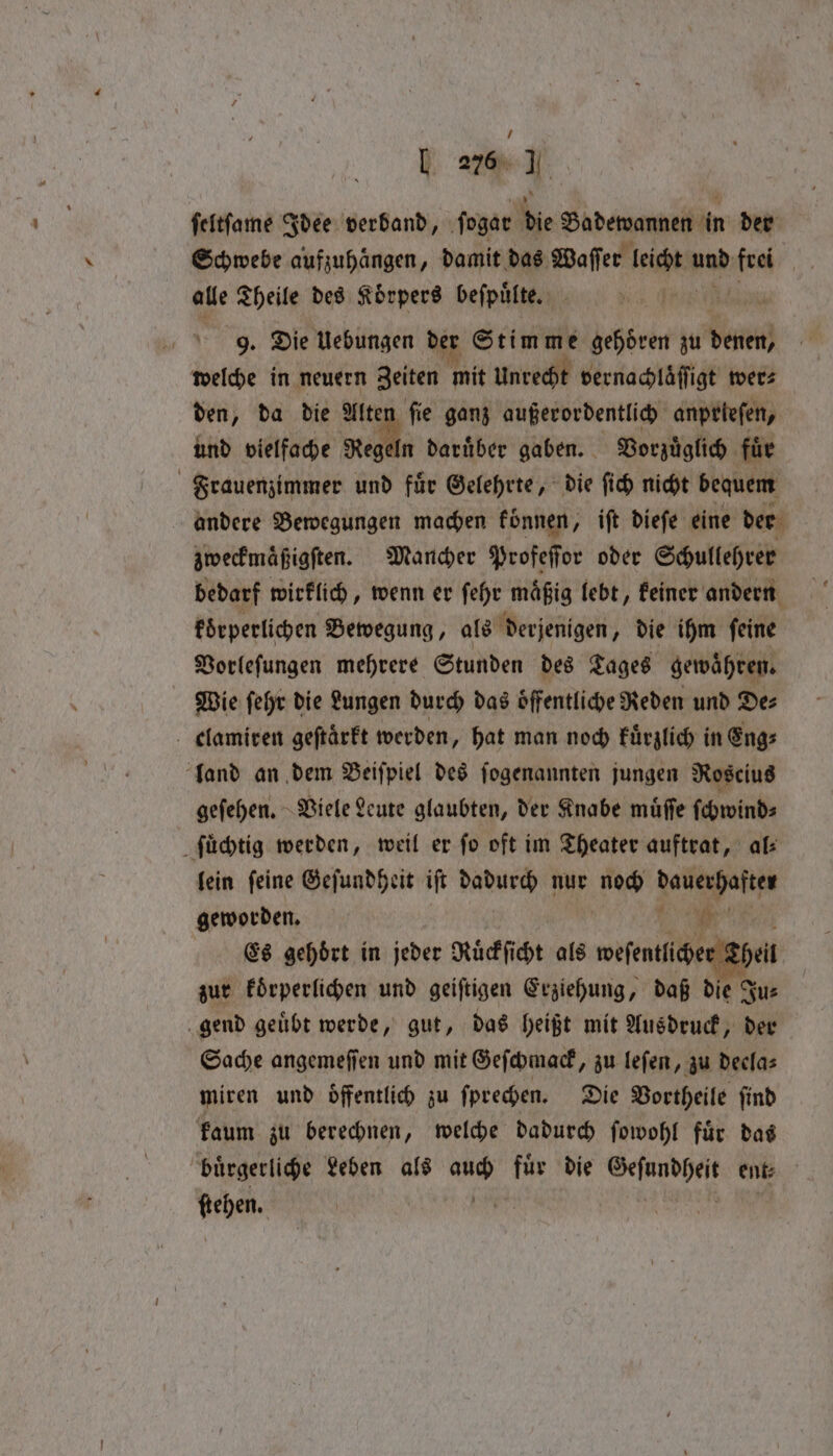 [ 276 I ſeltſame Idee verband, ſogar die Biden n der Schwebe aufzuhaͤngen, damit das Waſſer leicht und ee alle Theile des Körpers beſpuͤlte. 9. Die Uebungen der Stimme gehoͤren zu Ven welche in neuern Zeiten mit Unrecht vernachlaͤſſigt wer⸗ den, da die Mite: ſie ganz außerordentlich anprieſen, und vielfache Regeln daruͤber gaben. Vorzuͤglich für Frauenzimmer und für Gelehrte, die ſich nicht bequem andere Bewegungen machen fonnen, ift dieſe eine der zweckmaͤßigſten. Mancher Profeſſor oder Schullehrer bedarf wirklich, wenn er ſehr maͤßig lebt, keiner andern koͤrperlichen Bewegung, als derjenigen, die ihm ſeine Vorleſungen mehrere Stunden des Tages gewaͤhren. Wie ſehr die Lungen durch das oͤffentliche Reden und De⸗ elamiren geſtaͤrkt werden, hat man noch kuͤrzlich in Eng: land an dem Beiſpiel des ſogenannten jungen Roscius geſehen. Viele Leute glaubten, der Knabe muͤſſe ſchwind⸗ ſuͤchtig werden, weil er fo oft im Theater auftrat, al lein ſeine Geſundheit ift a nur nod Janet geworden. , te Es gehört in jeder Ruͤckſicht als weſentlicher zur koͤrperlichen und geiſtigen Erziehung, daß 85 Ju⸗ gend geuͤbt werde, gut, das heißt mit Ausdruck, der Sache angemeſſen und mit Geſchmack, zu leſen, zu deela⸗ miren und Öffentlich zu ſprechen. Die Vortheile ſind kaum zu berechnen, welche dadurch ſowohl fuͤr das buͤrgerliche Leben als ip fur die rate ent: Woe