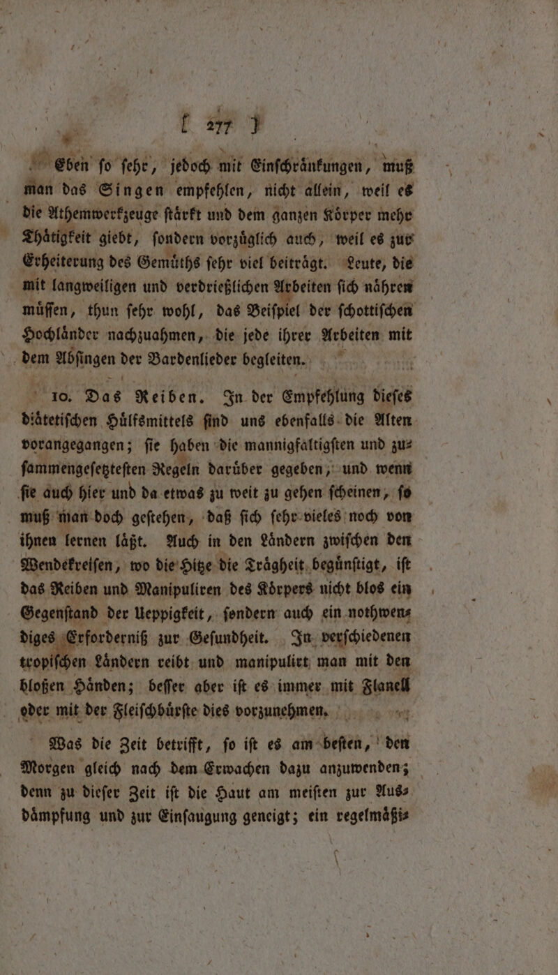 #3 ene fo ſehr jedoch mit encheineungen, muß man das Singen empfehlen, nicht allein, weil es die At hemwerkzeuge ftärft und dem ganzen Koͤrper mehr Thaͤtigkeit giebt, ſondern vorzuͤglich auch, weil es zur Erheiterung des Gemuͤths ſehr viel beitraͤgt. Leute, die mit langweiligen und verdrießlichen . ſich naͤhren | muͤſſen, thun ſehr wohl, das Beiſpiel der ſchottiſchen Hochlaͤnder nachzuahmen, die jede ihrer Arbeiten mit te dem 8 angen 18 Bardenlieder begleiten. Ä 5 10. Das Reiben. In der Empfehlung digte aa. Huͤlfsmittels ſind uns ebenfalls die Alten vorangegangen; ſie haben die mannigfaltigſten und zu⸗ ſammengeſetzteſten Regeln daruͤber gegeben, und wenn ſie auch hier und da etwas zu weit zu gehen ſcheinen, ſo muß man doch geſtehen, daß ſich ſehr vieles noch von ihnen lernen laͤßt. Auch in den Ländern a den Wendekrelſen, wo die Hitze die Traͤgheit beguͤnſtigt, iſt das Reiben und Manipuliren des Körpers nicht blos ein Gegenſtand der Ueppigkeit, ſondern auch ein nothwen⸗ diges Erforderniß zur Geſundheit. In verſchiedenen cei e reibt und manipulitt man eal den DE, te oder mit der Zleifhbänfte dies e 70% cant g Was die Zeit betrifft, ſo iſt es am beſten, den denn zu dieſer Zeit iſt die Haut am meiften zur Aus⸗ daͤmpfung und zur Einſaugung geneigt; ein regelmaͤßi⸗