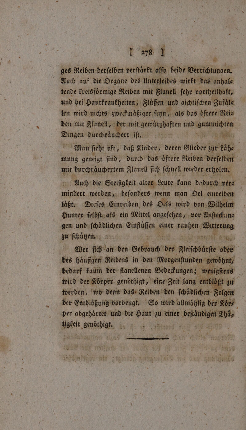 5 — ges Reiben derſelben verſtaͤrkt alſo beide Verrichtungen. Auch auf die Organe des Unterleibes wirkt das anhal⸗ tende kreisfoͤrmige Reiben mit Flanell ſehr vortheilhaft, und bei Hautkrankheiten, Fluͤſſen 9 gichtiſchen Zufaͤls len wird nichts zweckmaͤßiger ſeyn, als das oͤftere Reis ben mit Flanell, der mit gewuͤrzhaften und e tte | ee Nies, Min ite ec W N i Man ſieht oft, daß Kinder, deren Glieder zur Laͤh⸗ 5 mung geneigt find, durch das o ftere Reiben derselben mit durchraͤuchertem Flanell ſich ſchnell wieder erholen. | Auch die Steiſigkeit alter Leute kann dadurch ver⸗ mindert werden, beſonders wenn man Oel einreiben laͤßt. Dieſes Einreiben des Oels wird von Wilhelm Hunter ſelbſt als ein Mittel angeſehen, vor Anſteckun⸗ gen und ſchaͤdlichen So einer rau Wit erung er ſchuͤtzen. an a No; i Wer ſich Jan den Re I der Fleſcburſe abb des häufigen’ Reibens in den Morgenftunden gewohnt, ; bedarf kaum der flanellenen Bedeckungen; wenigſtens ¥ wird der Körper genöthigt, eine Zeit lang entblößt zu werden, wo denn das Reiben den ſchaͤdlichen der Entbioͤßung vorbeugt. So wird allmaͤhlig der r Koͤr⸗ per abgehaͤrtet und die Haut zu einer ee as Mafett NEE „ ae aa eee Me ae PR. 2 rhe TERS ne —
