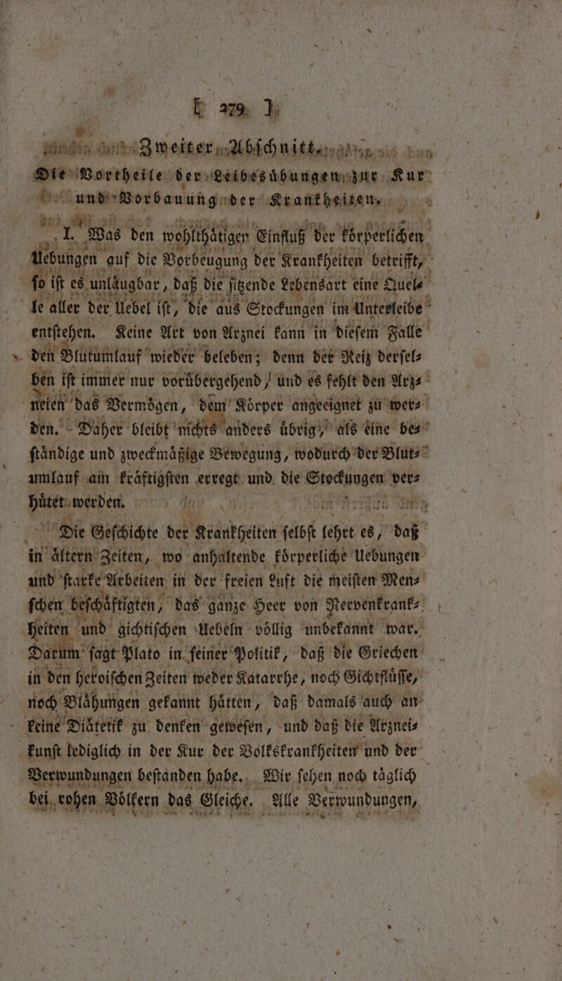 Die Vortheile der Leibes bungen zur 1 0 etz uns Vonbauung der Krankheiten. Bia iets 2 “ni 1 Wes en ooplihätigen Einfluß d der Wegen leb ngen. auf die Vorbeugung der Krankheiten betrifft, 100 es es un un (äugbar, 6 0 die jigende Lebensart e eine Quel- le aller bet über, ie aus Stockungen im unterleibe entſtehen. Keine Art von Arznei kann in diefen Falle — den Blutumlauf wieder beleben; denn der Reiz derſel⸗ bet ift immer nur vorübergehend, und es fehlt den Arz⸗ n ien das Vermögen, dem Koͤrper angeeignet zu wer⸗ den. her bleibt bee übrig, als eine be⸗ frändige und zweckmaͤßige Bewegung, wodurch der Blut⸗ umlauf am Käfern gusegk: und bie EU vers a IC an: 40 70 eg | Die Geſchichte der Reankgeiten seh feet e 97 daß in altern Zeiten, wo anhaltende koͤrperliche Uebungen und karte Mebeiten | in der freien Luft die meiften Men⸗ ‘bef ͤftigten, das ganze Heer von Nervenkeank⸗ 14 nen ind gichtiſchen Uebeln völlig unbekannt war. m ſagt Plato in ſeiner Politik, daß die Griechen if den heroischen Zeiten weder Katarrhe, noch Gichtfluͤſſe, noch Blähungen gekannt Hätten, daß damals auch an keine Diätetik zu denken geweſen und daß die Arznei⸗ kunſt lediglich in der Kur der Volkskrankheiten und der Verwundungen beſtanden habe. Wir ſehen noch taͤglich . e en das Gleiche. Alle Verwundungen,