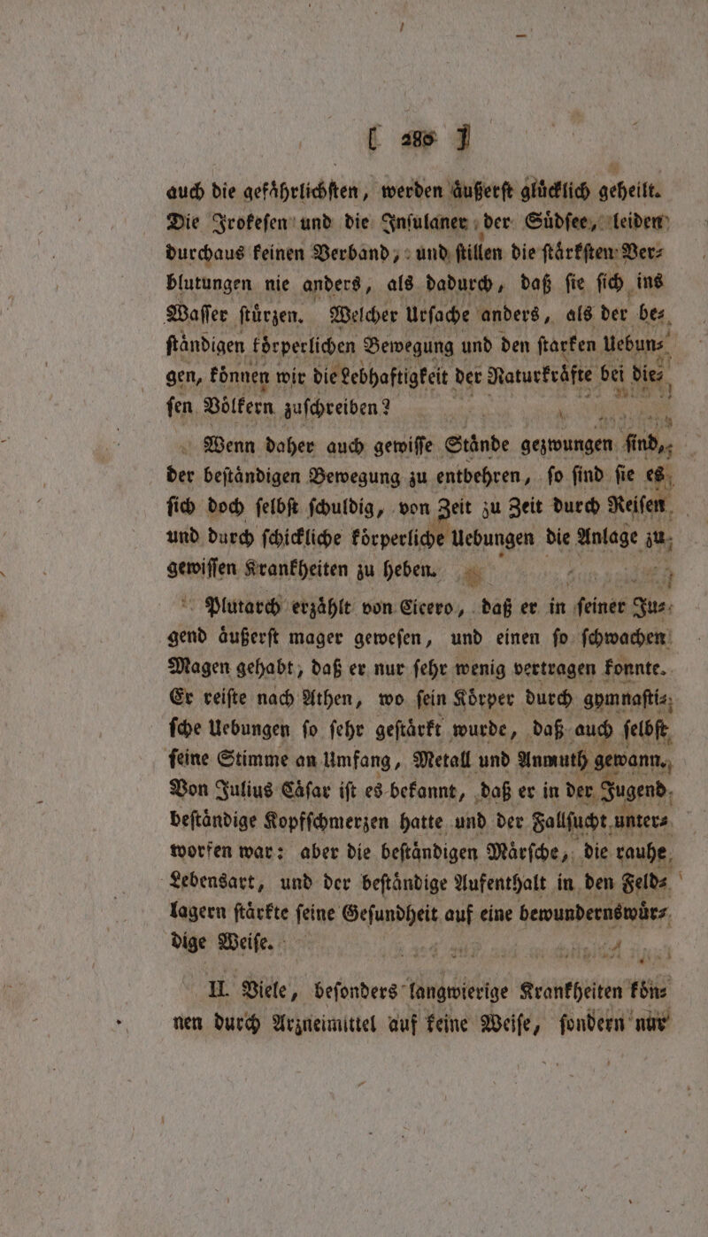 U 288 J auch die gefährlichften, werden zußerſt gluͤcklich geheilt. Die Irokeſen und die Inſulaner der Suͤdſee, leiden durchaus keinen Verband, und ſtillen die ſtaͤrkſten Ver⸗ blutungen nie anders, als dadurch, daß ſie ſich ins Waſſer ſtuͤrzen. Welcher urſoche anders, als der bes, ſtaͤndigen körperlichen Bewegung! und den ſtarken uebun⸗ | gen, können wir die debhaftigkeit der Naturkrüfte bei die ſen Völkern zuſchreiben? 8 oe Wenn daher auch gewiſſe Stände gezwungen male. 4 beſtaͤndigen Bewegung zu entbehren, ſo ſind ſie es ſich doch ſelbſt ſchuldig, von Zeit zu Zeit durch Reifen und durch ſchickliche körperliche Uebungen die et zu genften Krankheiten zu heben. Jan ha 9 Plutarch erzaͤhlt von Cicero, daß er in feiner Ju⸗ gend aͤußerſt mager geweſen, und einen ſo ſchwachen Magen gehabt, daß er nur ſehr wenig vertragen konnte. Er reiſte nach Athen, wo ſein Körper durch gymnaſti⸗ ſche Uebungen fo ſehr geſtaͤrkt wurde, daß auch ſelbſt ſeine Stimme an Umfang, Metall und Anmuth gewann. Von Julius Caͤſar iſt es bekannt, daß er in der Jugend beftandige Kopfſchmerzen hatte und der Fallſucht unter⸗ worfen war: aber die beftandigen Maͤrſche, die rauhe Lebensart, und der beſtaͤndige Aufenthalt in den Feld⸗ lagern ftärkte ſeine Geſundheit auf eine bewundernswuͤr⸗ dige ae ‘i „ RUND, ’ ene 1 Viele, beſonders langwierige Krankheiten fone nen durch Arzneimittel auf keine Weife, ſondern nur