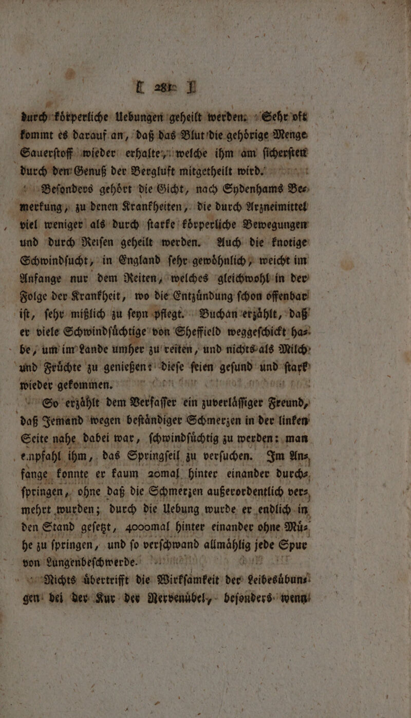 L 28 1 durch körperliche Uebungen geheilt werden: 1 Sehe vit kommt es darauf an, daß das Blut die gehoͤrige Menge Sauerſtoff wieder erhalte, welche ihm am ſicherſten lurch dn Genuß der Bergluft mitgetheilt wird. Beſonders gehört die Gicht, nach Sydenhams Ben aten zu denen Krankheiten, die durch Arzneimittel 0 viel weniger als durch ſtarke koͤrperliche Bewegungen und durch Reiſen geheilt werden. Auch die knotige Schwindſucht, in England ſehr gewohnlich weicht im Anfange nur dem Reiten, welches gleichwohl in der Folge der Krankheit „wo die Entzuͤndung ſchon offenbar iſt, ſehr mißlich zu ſeyn pflegt. Buchan erzaͤhlt, daß er viele Schwindſuͤchtige von Sheffield weggeſchickt ha⸗ be, um im Lande umher zu reiten, und nichts als Milch und Fruͤchte zu genießen: 1 0 5 e ar 2 05 wieder gekommen. ARTEN: erzählt dem Verſaſſer ein jbertäffiger Gee daß Jemand wegen beftandiger Schmerzen in der linken Seite nahe d dabei war, ſchwindſuͤchtig zu werden: man 5 enpfahl ihm, das Springſeil zu verſuchen. Im An⸗ fange konnte er kaum a0mal hinter einander durch⸗ springen, Mr ‘ome daß die Schmerzen außerordentlich bets, meet wurden; durch die Uebung wurde er endlich in den Stand geſetzt, gooomal hinter einander ohne Mü⸗ he zu ſpringen, und ſo verfebroand almählig jede Ens von Lungenbeſchwerde a Nichts uͤbertrifft die Wirkſamkeit der bebesübun⸗ gen 1 der Kur der Nersenübel, beſonders wenn