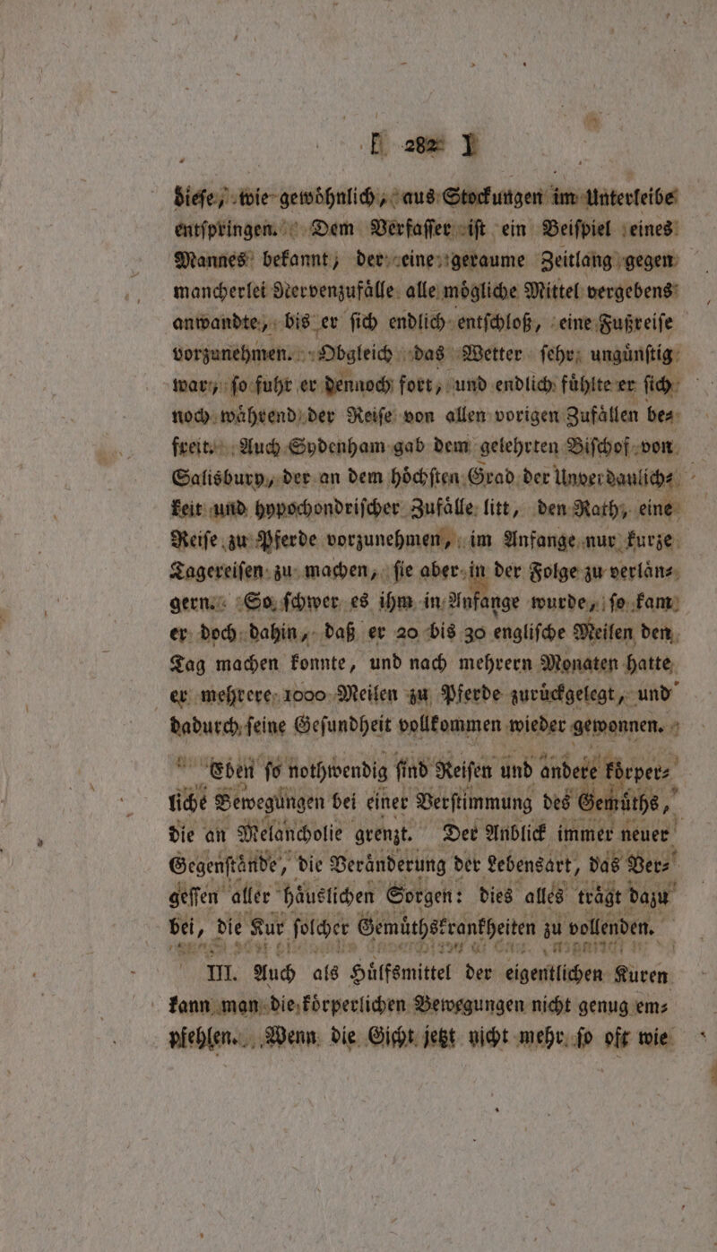 dieſe, wie gewohnlich, aus Stock urgent im Unterleibe entſpringen. Dem Verfaſſer iſt ein Beiſpiel eines Mannes bekannt, der eine geraume Zeitlang gegen mancherlei Rervenzufaͤlle alle moͤgliche Mittel vergebens anwandte, bis er ſich endlich entſchloß, eine Fußreiſe vorzunehmen. Obsleich das Wetter ſehr unguͤnſtig war, fo fuhr er dennoch fort, und endlich fühlte er ſich i noch waͤhrend der Reiſe von allen vorigen Zufaͤllen be⸗ freit. Auch Sydenham gab dem gelehrten Biſchof von Salisbury, der an dem höͤchſten Grad der Under daulich⸗ 8 keit und hypochondriſcher Zufaͤlle litt, den Rath, eine Reiſe zu Pferde vorzunehmen, im Anfange nur kurze Tagereiſen zu machen, ſie aber in der Folge zu verlaͤn⸗ gern. So ſchwer es ihm in An ange wurde, ſo kam er doch dahin, daß er 20 bis 30 englische Meilen den 95 machen konnte, und nach mehrern Monaten hatte er mehrere 1000 Meilen zu Pferde zurückgelegt, und | Me mused: aachen ce Fi atmgonen | spade die an Melancholie grenzt. Der Anblick immer neuer Gegenstände, h die Beränderung der Lebensart, ’ das Bers! geſſen aller häuslichen Sorgen: dies alles trägt dazu bei, die Sur ſolcher Gemüthskronkheiten zu vollenden. A Zur * SOF Gi CAs. „M5 9170 n, II. Auch als Hüͤlfsmittel der eigentlichen Kuren kann man die koͤrperlichen Bewegungen nicht genug em⸗ pfehlen. Wenn die Gicht jetzt nicht mehr ſo oft wie
