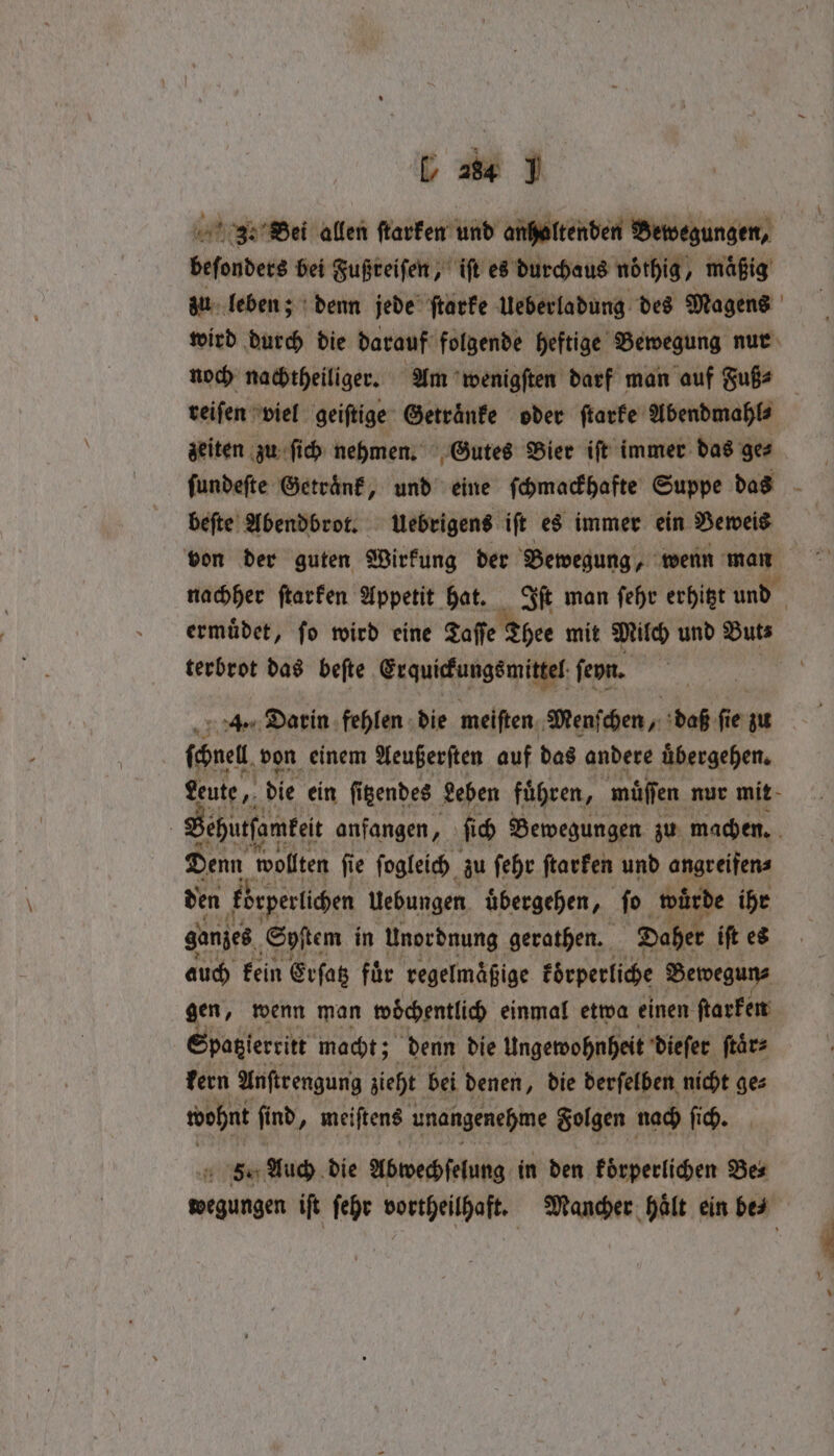 339 Bei allen ſtarken und anhaltenden Bewegungen, beſonders bei Fußreiſen, iſt es durchaus nöthig maͤßig zu leben; denn jede ſtarke Ueberladung des Magens wird durch die darauf folgende heftige Bewegung nur noch nachtheiliger. Am wenigſten darf man auf Fuß⸗ reiſen viel geiſtige Getraͤnke oder ſtarke Abendmahl⸗ zeiten zu ſich nehmen. Gutes Bier iſt immer das ge⸗ ſundeſte Getraͤnk, und eine ſchmackhafte Suppe das 8 beſte Abendbrot. Uebrigens iſt es immer ein Beweis von der guten Wirkung der Bewegung, wenn man nachher ſtarken Appetit hat. Iſt man ſehr erhitzt und | ermuͤdet, fo wird eine Zaffe Thee mit Milch und Buts terbrot das beſte Erquickungsmittel ſeyn. | ſchnel von einem Aeußerſten auf das andere uͤbergehen. Leute, die ein ſitzendes Leben fuͤhren, müͤſſen nur mit : Sehurfameit anfangen. 5 fi Bewegungen zu machen. ZEN wollten fie ſogleich zu ſehr ſtarken und angreifen⸗ den kbeperlichen Uebungen übergehen, fo würde ihr ganzes ‚Sp tem in Unordnung gerathen. Daher ift es auch kein Erſatz fuͤr regelmaͤßige koͤrperliche Bewegun⸗ gen, wenn man wöchentlich einmal etwa einen ſtarken Spatzlerritt macht; denn die Ungewohnheit dieſer ſtaͤr⸗ kern Anſtrengung zieht bei denen, die derſelben nicht ge⸗ wohnt fi nd, meiſtens unangenehme Folgen nach ſich. 5. Auch die Abwechſelung in den koͤrperlichen Bes melden iſt ſehr vortheilhaft. Mancher haͤlt ein be⸗