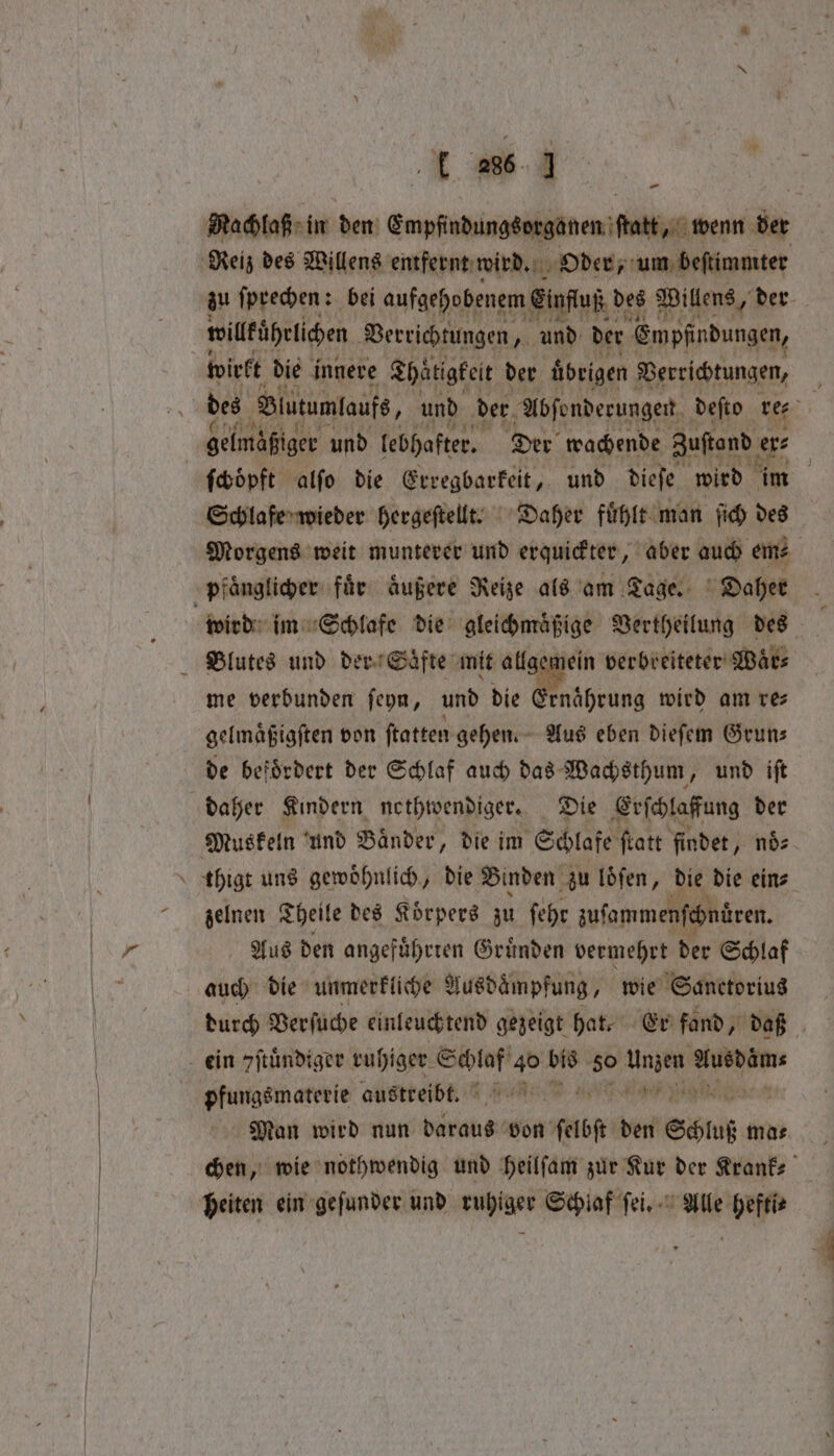 Pe Machlaß in den Empfindungsorganen ſtatt, wenn der zu ſprechen: bei aufgehobenem Einfluß d des Willens, der wilkührüichen Verrichtungen „ und der ‚Empfindungen, gelmaßiger und lebhafter. Der wachende Zustand er⸗ } 4 Schlafe wieder hergeſtellt. Daher fuͤhlt man ſich des Morgens weit munterer und erquickter, aber auch em⸗ wird im Schlafe die gleichmaͤßige Vertheilung des . Blutes und der Saͤfte mit allgemein verbreiteter Waͤr⸗ me verbunden ſeyn, und die 1 wird am re⸗ gelmaͤßigſten von ftatten gehen. Aus eben dieſem Grun⸗ de befoͤrdert der Schlaf auch das Wachsthum, und iſt daher Kindern nethwendiger. Die Erſchlaffung der thigt uns gewoͤhnlich, die Binden zu loͤſen, die die ein⸗ zelnen Theile des Körpers zu fehr zuſammenſchnüren. Aus den angefuͤhrren Gruͤnden vermehrt der Schlaf auch die unmerkliche Ausdaͤmpfung, wie Sanctorius durch Verſuche einleuchtend gezeigt hat. Er fand, daß pfungsmaterie austeeibt. I nm Man wird nun daraus von felbft den Schluß ma⸗ chen, wie nothwendig und heilſam zur Kur der Krank⸗ heiten ein geſunder und ins cel Schlaf ſei. Alle ei