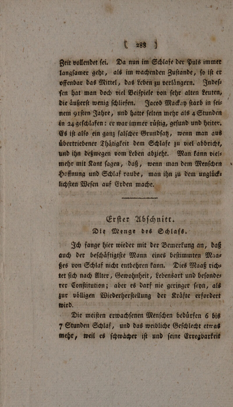 C 266 geit vollendet ſei. Da nun im Schlafe der Puls immer langſamer geht, als im wachenden Zuſtande, ſo iſt er offenbar das Mittel, das Leben zu verlaͤngern. Indeſ⸗ in 24 geſchlafen: er war immer ruͤſtig, geſund und heiter. Es iſt alſo ein ganz falſcher Grundſatz, wenn man aus uͤbertriebener Thaͤtigkeit dem Schlafe zu viel abbricht, mehr mit Kant ſagen, daß, wenn man dem Menſchen Hoffnung und Schlaf raube, man ihn zu dem N Erſter Abſchnitt. Die Menge des Schlafs. | Ich fange hier wieder mit der Bemerkung an, daß auch der beſchaͤftigtſte Mann eines beſtimmten Maa⸗ ßes von Schlaf nicht entbehren kann. Dies Maaß rich⸗ tet ſich nach Alter, Gewohnheit, Lebensart und beſonde⸗ rer Conſtitution; aber es darf nie geringer ſeyn, als zur voͤlligen ne der Kräfte erfordert Mies. 0 Die meiſten race Wenſchen bedürfen 6 bis 7 Stunden Schlaf, und das weibliche Geſchlecht etwas mehr, weil es ſchwaͤcher iſt und ſeine Erregbarkeit *