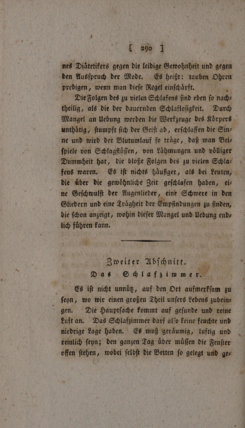 nes Diaͤtetikers gegen die leidige Gewohnheit und gegen den Ausſpruch der Mode. Es heißt: : tauben Ohren predigen, wenn man dieſe Regel einſchaͤrft. | Die Solgen des zu vielen Schlafens find eben fo nad: theilig, als die der dauernden Schlafloſigkeit. Durch Mangel an Uebung werden die Werkzeuge des Körpers unthaͤtig, , ftumpft ſich der Geiſt ab, erſchlaffen die Sin⸗ ne und wird der Blutumlauf ſo traͤge, daß man Bei⸗ ſpiele von Schlagfluͤſſen, von Lähmungen und völliger Dummheit hat, die bloße Folgen des zu vielen Schla⸗ fens waren. Es iſt nichts häufiger, als bei Leuten, | die uͤber die gewoͤhnliche Zeit geſchlafen haben, ei⸗ ne Geſchwulſt der Augenlieder, eine Schwere in den Gliedern und eine Traͤgheit der Empfindungen zu finden, die ſchon anzeigt, wohin dieſer Mangel nae Uebung end⸗ lich fuͤhren kann. Zweiter Abſchnitt. Das Schlafzimmer. Es ift nicht unnuͤtz, auf den Ort aufmerkſam zu ſeyn, wo wir einen großen Theil unſers Lebens zubrin⸗ gen. Die Hauptſache kommt auf geſunde und reine Luft an. Das Schlafzimmer darf alſo keine feuchte und niedrige Lage haben. Es muß geraͤumig, luftig und reinlich ſeyn; den ganzen Tag uͤber muͤſſen die Fenſter offen ſtehen, wobei ſelbſt die Betten ſo gelegt und ge⸗