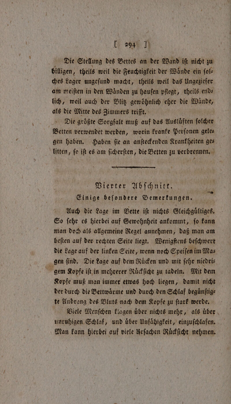 Die Stellung des Bettes an der Wand iſt nicht zu billigen, theils weil die Feuchtigkeit der Waͤnde ein ſol⸗ ches Lager ungeſund macht, theils weil das Ungeziefer am meiften in den Wänden zu haufen pflegt, theils ende lich, weil auch der Blitz gewoͤhnlich eher die Wände, als die Mitte des Zimmers trifft. Die groͤßte Sorgfalt muß auf das Ausluͤften aie Betten verwendet werden, worin kranke Perſonen gele⸗ gen haben. Haben ſie an anſteckenden Krankheiten ge⸗ litten, ſo iſt es am ſicherſten, die Betten zu verbrennen. I Vierter Abſchnitt. Einige beſondere Bemerkungen. Auch die Lage im Bette ift nichts Gleichgültiges So ſehr es hierbei auf Gewohnheit ankommt, ſo kann man doch als allgemeine Regel annehmen, daß man am beſten auf der rechten Seite liegt. Wenigſtens beſchwert die Lage auf der linken Seite, wenn noch Speiſeni im Ma⸗ gen find, Die Lage auf dem Ricken und mit ſehr niedri⸗ | gem Kopfe iſt in mehrerer Ruͤckſicht zu tadeln. Mit dem Kopfe muß man immer etwas hoch liegen, damit nicht der durch die Bettwaͤrme und durch den Schlaf beguͤnſtig⸗ te Andrang des Bluts nach dem Kopfe zu ſtark werde. Viele Menſchen klagen uͤber nichts mehr, als uͤber unruhigen Schlaf, und uͤber Unfaͤhigkeit, einzuſchlafen. Man kann hierbei auf viele Urſachen Ruͤckſicht nehmen.