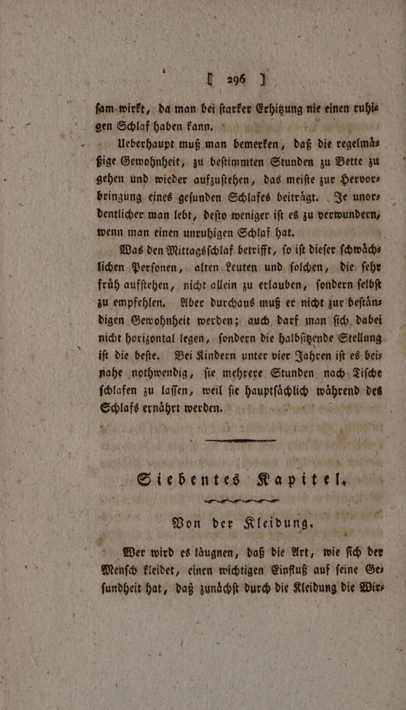 E26 (LU fam wirkt, da man bei ſtarker nen nie einen aga Ueberhaupt muß man bemerken, bee die 0 . ßige Gewohnheit, zu beſtimmten Stunden zu Bette zu gehen und wieder aufzuſtehen, das meiſte zur Hervor⸗ bringung eines gefunden Schlafes beitraͤgt. Je unor⸗ dentlicher man lebt, deſto weniger ift es zu verwundern, wenn man einen unruhigen Schlaf hat. Was den Mittagsſchlaf betrifft, ſo iſt dieſer ſowäch⸗ lichen Perſonen, alten Leuten und ſolchen, die ſehr fruͤh aufſtehen, nicht allein zu erlauben, ſondern ſelbſt zu empfehlen. Aber durchaus muß er nicht zur beſtaͤn⸗ digen Gewohnheit werden; auch darf man ſich dabei nicht horizontal legen, ſondern die halbſitzende Stellung iſt die beſte. Bei Kindern unter vier Jahren iſt es bei⸗ nahe nothwendig, fie mehrere Stunden nad. Life ſchlafen zu laſſen, weil ſie hauptſäͤchlic während des meee Aae werden. Stet e He NN Kapitel, — — i | Von der Kleidung Wer wird es laͤugnen, daß die Art, wie ſich der Menſch kleidet, einen wichtigen Einfluß auf feine Ge ſundheit hat, daß zunaͤchſt durch die Kleidung die Wire