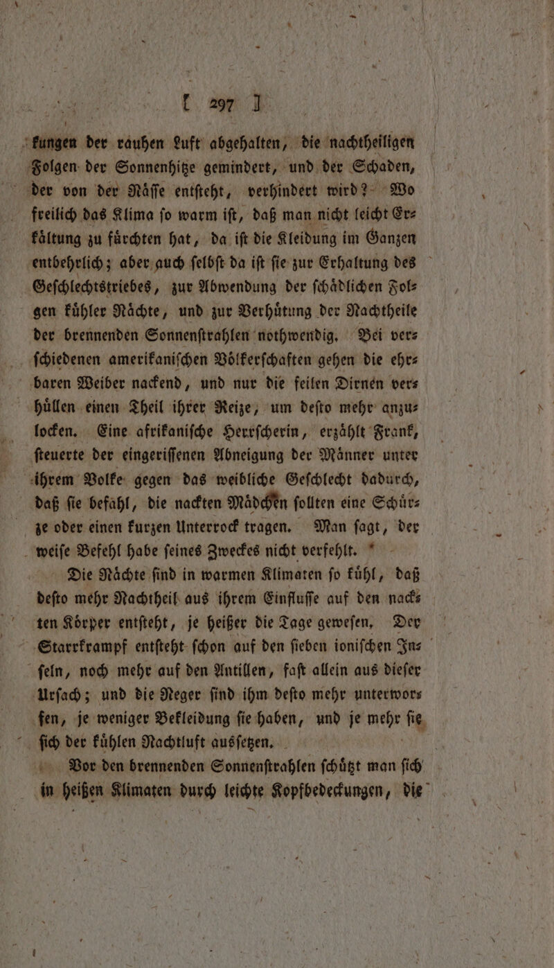aie der rauhen Luft abgehalten, die nachtheiligen Folgen der Sonnenhitze gemindert, und der Schaden, freilich das Klima ſo warm iſt, daß man nicht leicht Er⸗ kaͤltung zu fuͤrchten hat, da iſt die Kleidung im Ganzen entbehrlich; aber auch ſelbſt da iſt ſie zur Erhaltung des Geſchlechtstriebes „ zur Abwendung der ſchaͤdlichen Fol⸗ gen kuͤhler Raͤchte, und zur Verhuͤtung der Nachtheile der brennenden Sonnenſtrahlen nothwendig. Bei ver⸗ ſchiedenen amerikaniſchen Voͤlkerſchaften gehen die ehr— huͤllen einen Theil ihrer Reize, um deſto mehr anzu— locken. Eine afrikaniſche Herrſcherin, erzaͤhlt Frank, ſteuerte der eingeriſſenen Abneigung der Maͤnner unter ihrem Volke gegen das weibliche Geſchlecht dadurch, daß ſie befahl, die nackten Mädchen ſollten eine Schuͤr⸗ ze oder einen kurzen Unterrock tragen. Man ſagt, der weiſe Befehl habe ſeines Zweckes nicht verfehlt. Die Naͤchte ſind in warmen Klimaten ſo kuͤhl, daß deſto mehr Nachtheil aus ihrem Einfluſſe auf den nack⸗ ten Körper entſteht, je heißer die Tage geweſen. Der Starrkrampf entſteht ſchon auf den ſieben ioniſchen Ins ſeln, noch mehr auf den Antillen, faſt allein aus dieſer Urſach; und die Reger find ihm deſto mehr unterwors fen, je weniger Bekleidung ſie haben, und je Me fie, 7 I der Fühlen Nachtiuft ausſetzen. Bor den brennenden Sonnenſtrahlen ſchuͤtzt man ſich in heißen Klimaten durch leichte Kopfbedeckungen, die