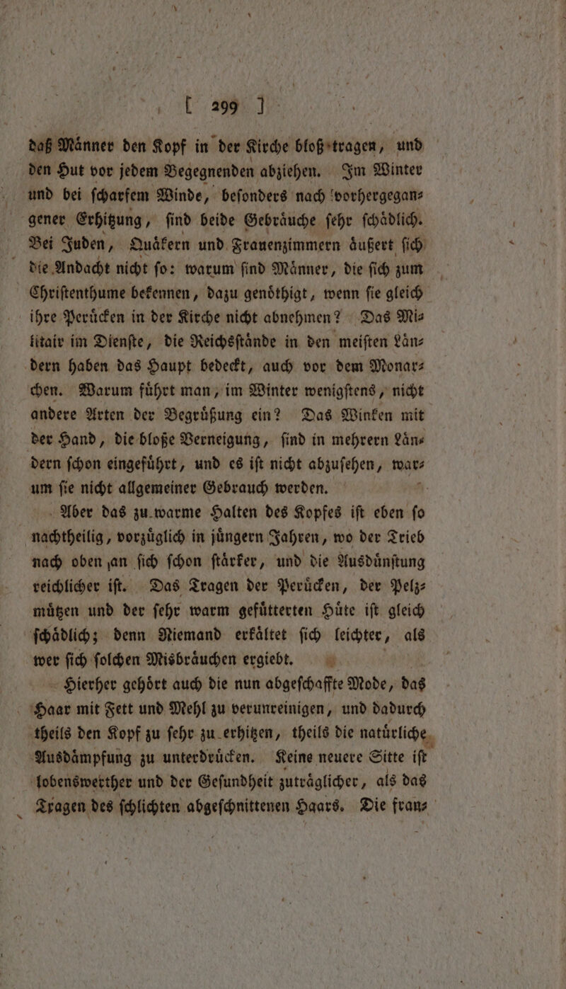 daß Manner den Kopf in der Kirche ede und | den Hut vor jedem Begegnenden abziehen. Im Winter gener Erhitzung, find beide Gebraͤuche ſehr ſchaͤdlich. Bei Juden, Quäkern und Frauenzimmern aͤußert ſich die Andacht nicht fo: warum find Manner, die fi ch zm Chriſtenthume bekennen, dazu genoͤthigt, wenn ſie gleich ihre Peruͤcken in der Kirche nicht abnehmen? Das Mi⸗ litair im Dienſte, die Reichsſtaͤnde in den meiſten Laͤn⸗ dern haben das Haupt bedeckt, auch vor dem Monars chen. Warum fuͤhrt man, im Winter wenigſtens, nicht andere Arten der Begruͤßung ein? Das Winken mit der Hand, die bloße Verneigung, find in mehrern Laͤn⸗ dern ſchon eingefuͤhrt, und es iſt nicht abzuſehen „war⸗ um ſie nicht allgemeiner Gebrauch werden. | Aber das zu warme Halten des Kopfes ift eben fo nachtheilig, vorzuͤglich in juͤngern Jahren, wo der Trieb nach oben an ſich ſchon ftärfer, und die Aus duͤnſtung reichlicher iſt. Das Tragen der Peruͤcken, der Pelz⸗ muͤtzen und der ſehr warm gefuͤtterten Huͤte iſt gleich ſchaͤdlich; denn Niemand erkaͤltet ſich leichter ‚ als wer ſich ſolchen Misbraͤuchen ergiebt. Hierher gehoͤrt auch die nun abgeſchaffte Mode, das | 05 mit Fett und Mehl zu verunreinigen, und dadurch theils den Kopf zu ſehr zu erhitzen „ theils die natürliche Ausdaͤmpfung zu unterdruͤcken. Keine neuere Sitte iſt lobenswerther und der Geſundheit zutraͤglicher, als das Tragen des ſchlichten abgeſchnittenen Haars. Die fran⸗