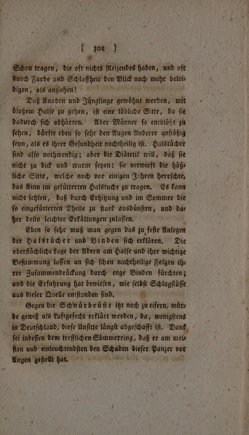 + T 306 23 5 7 Mae Hr | Schau tragen, die oft nichts Reizendes haben, und oft durch Farbe und Schloffheit den Blick i vi belei⸗ digen, als anziehen“? Be: Knaben und Juͤnglinge sch werden, mit ö bloßem Halſe zu gehen, iſt eine loͤbliche Sitte, da fie dadurch ſich abhaͤrten. Aber Männer fo entblößt zu fehen, dürfte eben fo ſehr den Augen Anderer anftößig ſeyn, als es ihrer Geſundheit nachtheilig iſt. Halstuͤcher ſind alſo nothwendig; aber die Diaͤtetik will, daß fie nicht zu dick und warm ſeyen: ſie verwirft die haͤß⸗ liche Sitte, welche noch vor einigen Jahren herrſchte, das Kinn im gefuͤtterten Halstuche zu tragen. Es kann nicht fehlen, daß durch Erhitzung und im Sommer die ſo eingefuͤtterten Theile zu ſtark ausduͤnſten, und da⸗ her deſto leichter Erkältungen zulaſſen. Eben ‘fo ſehr muß man gegen das zu. feſte REN: der Halstuͤcher und Binden fid erklören. Die oberflächliche Lage der Adern am Halſe und ihre wichtige Beſtimmung laſſen an ſich ſchon nachtheilige Folgen ih⸗ rer Zuſammendruͤckung durch enge Binden fuͤrchten; und die Erfahrung hat bewieſen, wie ſelbſt Schlagfluͤſſe Gegen die Schnuͤrbruͤſte itzt noch zu eifern, wire de gewiß als Luftgefecht erklart werden, da, wenigſtens | in Deutſchland, dieſe Unſitte laͤngſt abgeſchafft ‘ft. Dank fei indeſſen dem trefflichen Soͤmmerring, daß er am mei⸗ ſten und ae pesca den n diger benen dor Augen geſtellt hat. emen . \