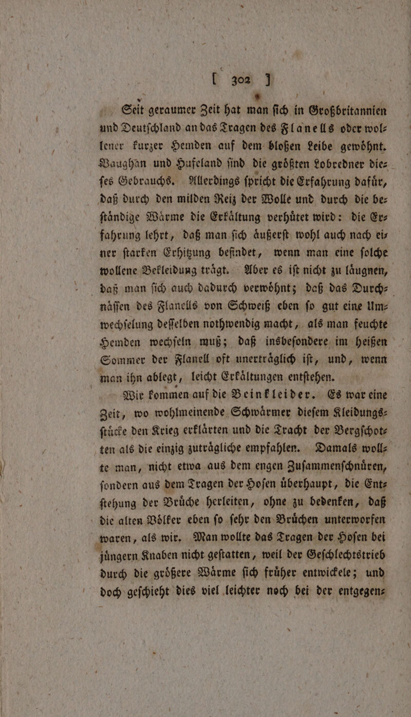 / N 303 J und Deutſchland an das Tragen des Flanells oder wol⸗ lener kurzer Hemden auf dem bloßen Leibe gewoͤhnt. Vaughan und Hufeland ſind die groͤßten Lobredner die⸗ ſes Gebrauchs. Allerdings ſpricht die Erfahrung dafuͤr, ſtaͤndige Waͤrme die Erkaͤltung verhuͤtet wird: die Er⸗ ner ſtarken Erhitzung befindet, wenn man eine ſolche naͤſſen des Flanells von Schweiß eben ſo gut eine Um⸗ wechſelung deſſelben nothwendig macht, als man feuchte Sommer der Flanell oft unertraͤglich iſt, und, wenn man ihn ablegt, leicht Erkaͤltungen entſtehen. Wir kommen auf die Beinkleider. Es war eine ſtucke den Krieg erklaͤrten und die Tracht der Bergſchot⸗ te man, nicht etwa aus dem engen Zuſammenſchnuͤren, ſondern aus dem Tragen der Hoſen uͤberhaupt, die Ent⸗ ſtehung der Bruͤche herleiten, ohne zu bedenken, daß durch die groͤßere Waͤrme ſich fruͤher entwickele; und doch geſchieht dies viel leichter noch bei der entgegen⸗