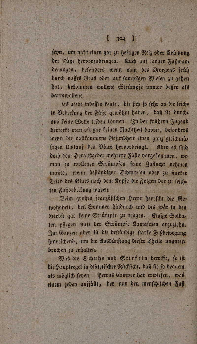 — . ſeyn, um nicht einen gar zu heftigen Reiz oder Erhitzung der Fuͤße hervorzubringen. Auch auf langen Fußwan⸗ derungen, beſonders wenn man des Morgens fruͤh durch naſſes Gras oder auf ſumpfigen Wieſen zu gehen hat, bekommen wollene Strümpfe immer beſer als baumwollene. Es giebt indeſſen sie die fich fo ſehr an die lage te Bedeckung der Fuͤße gewöhnt haben, daß fie durch⸗ aus keine Wolle leiden koͤnnen. In der fruͤhern Jugend bemerkt man oft gar keinen Nachtheil davon, beſonders wenn die vollkommene Gefundheit einen ganz gleichmaͤ⸗ ßigen Umlauf des Bluts hervorbringt. Aber es ſind doch dem Herausgeber mehrere Faͤlle vorgekommen, wo man zu wollenen Struͤmpfen feine Zuflucht nehmen Außte, wenn beſtaͤndiger Schnupfen oder zu ſtarker Trieb des Bluts nach dem Kopfe die Folgen der zu leicht ten Fußbedeckung waren. Beim großen franzoͤſiſchen Herde herrſcht die Ge⸗ wohnheit, den Sommer hindurch und bis ſpaͤt in den Herbſt gar keine Struͤmpfe zu tragen. Einige Soldas ten pflegen ſtatt der Struͤmpfe Kamaſchen anzuziehn. Im Ganzen aber iſt die beſtaͤndige ſtarke Fußbewegung hinreichend, um die Ausdänftung biviee Theile ununter⸗ brochen zu erhalten. Was die Schuhe und Stiefeln betrifft, fo ift als möglich ſeyen. Petrus Camper hat erwieſen 1 was einem jeden auffaͤllt, der nur den menſchlichen Fuß