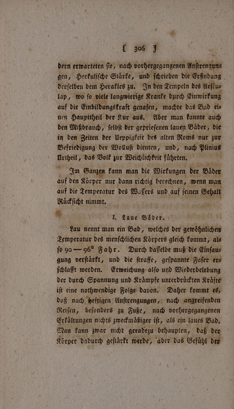 dern erwarteten fie, nach vorhergegangenen eerthn gen, Herkuliſche Starke, und ſchrieben die Erfindung rat derſelben dem Herakles zu. In den Tempeln des Aeſtu⸗ lap, wo ſo viele langwierige Kranke durch Einwirkung auf die Einbildungskraft genafen, machte das Bad eis nen Haupttheil der Kur aus. Aber man kannte auch den Mißbrauch, ſelbſt der geprieſenen lauen Baͤder, die in den Zeiten der Ueppigkeit des alten Roms nur zur Befriedigung der Wolluſt dienten, und, nach Plinius Urtheil, das Volk zur Weichlichkeit fuͤhrten. ER Im Ganzen kann man die Wirkungen der ‘Bader auf den Körper nur dann richtig berechnen, wenn man auf die Temperatur des Waſſers und auf feinen Ar Ruͤckſicht nimmt. ff u a Br * e enen bb Lau nennt man ein Bad, welches der gewoͤhnlichen Temperatur des menſchlichen Koͤrpers gleich kommt, al⸗ ſo 90 — 96O Fahr. Durch daſſelbe muß die Einſau⸗ gung verftärft, und die ſtraffe, geſpannte Safer er⸗ ſchlafft werden. Erweichung alſo und Wiederbelebung der durch Spannung und Kraͤmpfe unterdruͤckten Kraͤfte iſt eine nothwendige Folge davon. Daher kommt es, daß nach heftigen Anſtrengungen, nach angreifenden Reiſen, beſonders zu Fuße, nach vorhergegangenen Erkaͤltungen nichts zweckmaͤßiger iſt, als ein laues Bad. Man kann zwar nicht geradezu behaupten, daß der Körper dadurch geftärft werde, aber das Gefühl der