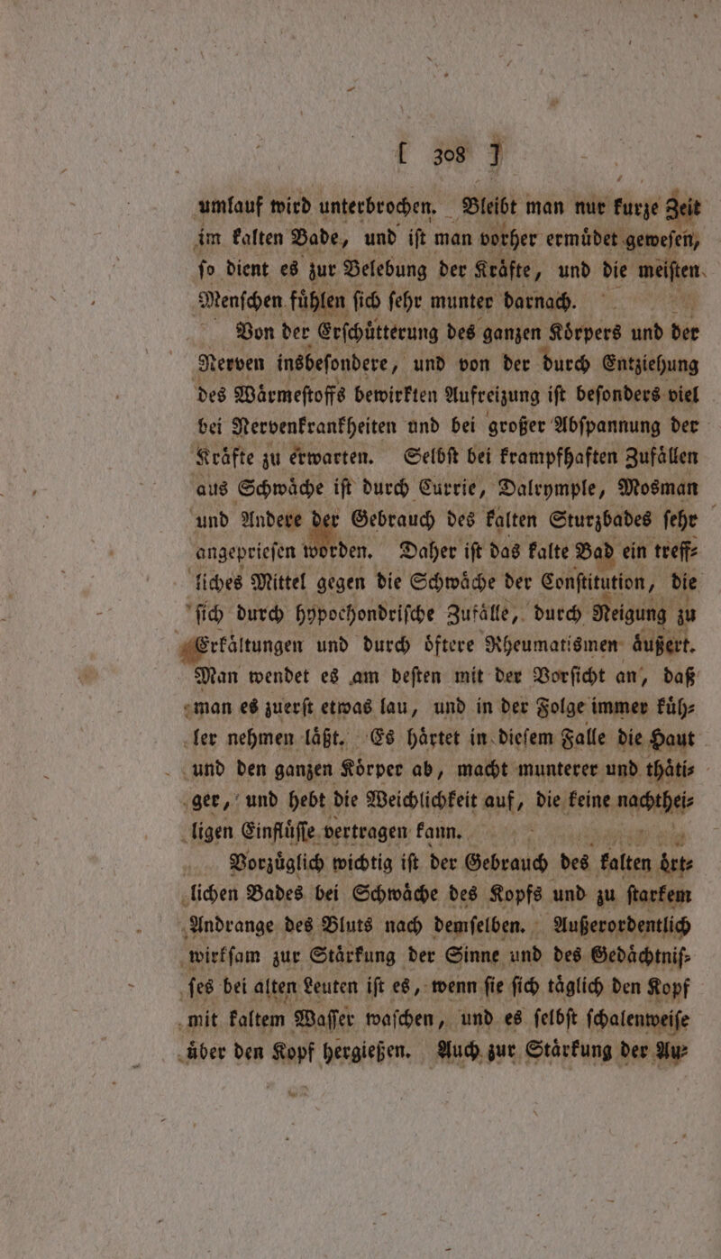 umlauf wird unterbrochen. Bleibt man nur kurze geit im kalten Bade, und iſt man vorher ermuͤdet geweſen, ſo dient es zur Belebung der Kräfte „und die weiten Menſchen fuͤhlen ſich ſehr munter darnach. 2 Von der Erſchütterung des ganzen Koͤrpers und bie ‚Nerven insbeſondere, „und von der durch Entziehung des Waͤrmeſtoffs bewirkten Aufreizung iſt beſonders viel bei Nervenkrankheiten und bei großer Abſpannung der Kräfte zu erwarten. Selbſt bei krampfhaften Zufällen aus Schwäche iſt durch Currie, Dalrymple, Mosman und m Gebrauch des kalten Sturzbades ſehr : angeprieſen den. Daher ift das kalte Bad ein treff⸗ liches Mittel gegen die Schwaͤche der Conſtitution, die ſich durch hypochondriſche Zufälle, durch Neigung zu Erkältungen und durch Öftere Rheumatismen äußert. Man wendet es am deſten mit der Vorſicht an, daß man es zuerſt etwas lau, und in der Folge i immer kuͤh⸗ ler nehmen laßt. Es haͤrtet in dieſem Falle die Haut und den ganzen Koͤrper ab, macht munterer und thatis / ger, und hebt die Weichlichkeit auf, die keine de, ligen Einfluͤſſe vertragen kann. Vorzuͤglich wichtig iſt der Gebrauch des kalten atte lichen Bades bei Schwaͤche des Kopfe und zu ſtarkem Andrange des Bluts nach demſelben. ya Außerordentlich wirkſam zur Stärkung der Sinne und des Gedaͤchtniſ⸗ ſes bei alten Leuten ift es, wenn ſie ſich täglich den Kopf mit kaltem Waſſer waſchen, und es ſelbſt ſchalenwei iſe Aber den Kopf hergießen. Auch zur Stärkung der Au⸗