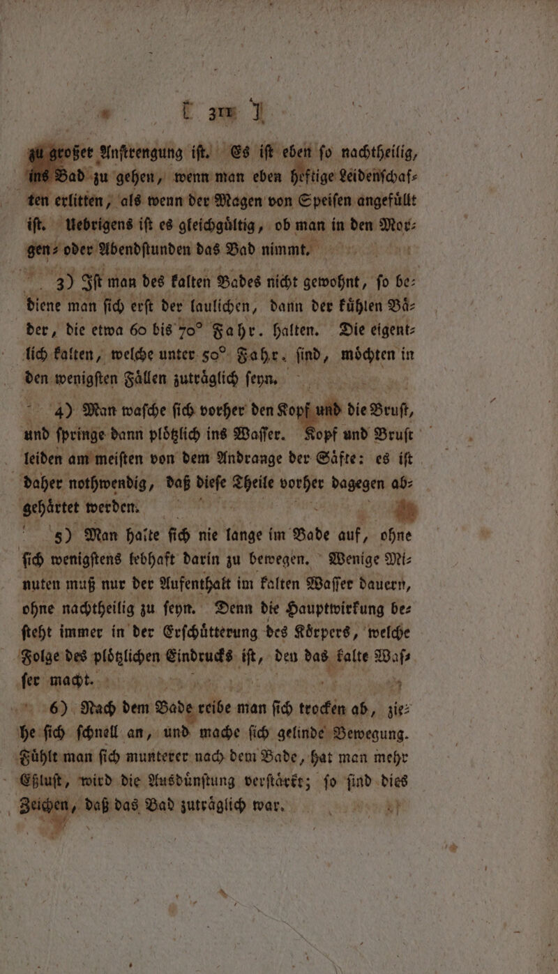 J 8 rower er Anregung iſt. Es iſt eben ſo nachtheilig, int En, gehen, wenn man eben heftige Lei denſchaf⸗ ten erlitten, als wenn der Magen von Speiſen angefüllt iſt. uebrigens iſt es gleichguͤltig, ob man in den 1 00 gen? oder Abendſtunden das Bad nimmt. . me 3) of man des Falten Bades nicht gewohnt, ſo be⸗ diene man ſich erſt der laulichen, dann der fühlen Bä- der, die etwa 60 bis 70° Fahr. halten. Die eigent⸗ ſich kalten, welche unter 50° Fahr. find, be in Beni wenigſten Faͤllen zutraͤglich ſeyn. be 4) Man waſche ſich vorher den elend die Brut und ſpringe dann plotzlich ins Wafer. Kopf und Bruſt leiden am meiſten von dem Andrange der Saͤfte: es iſt daher nothwendig, daß dieſe gett Ay: dagegen ab⸗ gehärtet werden. RER 5) Man halte fic) nie lange im Bade auf, ohne {id wenigfteng lebhaft darin zu bewegen. Wenige Mi⸗ nuten muß nur der Aufenthalt i im kalten Waſſer dauern, ohne nachtheilig zu ſeyn. Denn die Hauptwirkung be⸗ ſteht immer in der Erſchuͤtterung des Koͤrpers, welche Fiolge des ploͤtzlichen Eindrucks te den das kalte Waſ⸗ ſer macht. DER WIR) ey: 4 6) Nach dem Bade 1 man 4 5 trocken ab, zie⸗ he ſich ſchnell an, und mache ſich gelinde Bewegung. Fuͤhlt man fic munterer nach dem Bade, hat man mehr 8 wird die Ausduͤnſtung verſtaͤrkt; fo Lad dies eichen. pe das Bad zuträglich war. chy Weep}
