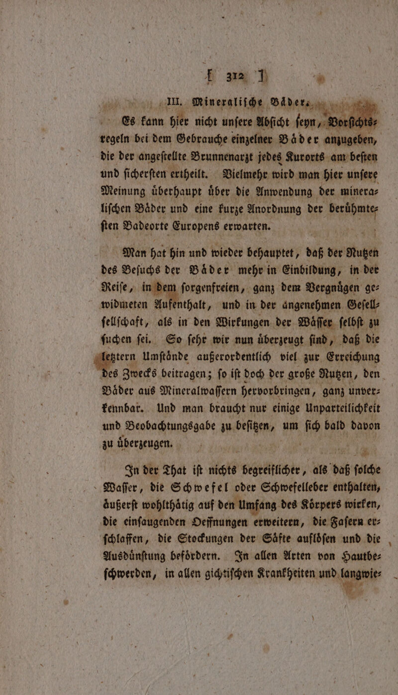dias Ran e Mineragliſche de is es kann 51 nicht unſere Abſicht f ſeyn, V ) 4 regeln bei dem Gebrauche einzelner Bad er anjugeben, die der angeſtellte Brunnenarzt jedes Kurorts am beſten und ſicherſten ertheilt. Vielmehr wird man hier unſere Meinung uͤberhaupt uͤber die Anwendung der minera⸗ liſchen Bader und eine kurze Anordnung der e ſten Badeorte Europens erwarten. Man hat hin und wieder behauptet, bof der Nutzen des Beſuchs der Bader mehr in Einbildung, in der Reife, in d ſorgenfreien, ganz dem Vergnügen ge⸗ widmeten Au enthalt, und in der angenehmen Geſell⸗ ſellſchaft, als in den Wirkungen der Waͤſſer ſelbſt zu ſuchen ſei. So ſehr wir nun uͤberzeugt ſind, daß die 6 Umftönde außerordentlich viel zur Erreichung 8 Zwecks beitragen; ſo iſt doch der große Nutzen, den Bäder aus Mineralwaſſern hervorbringen „ganz unver⸗ kennbar. Und man braucht nur einige Unparteilichkeit und Beobachtungsgabe zu beſi ien, um * bald davon zu überzeugen. 5 * Piha ian Inder That ift nichts begrelllcher, als 8 daß ſolche Waſſer, die Schwefel oder Schwefelleber enthalten, aͤußerſt wohlthaͤtig auf den Umfang des Koͤrpers wirken, die einſaugenden Oeffnungen erweitern, die Faſern er⸗ ſchlaffen, die Stockungen der Saͤfte aufloͤſen und die Ausduͤnſtung befördern. In allen Arten von Hautbe⸗ ſchwerden, in allen gichtiſchen iit id