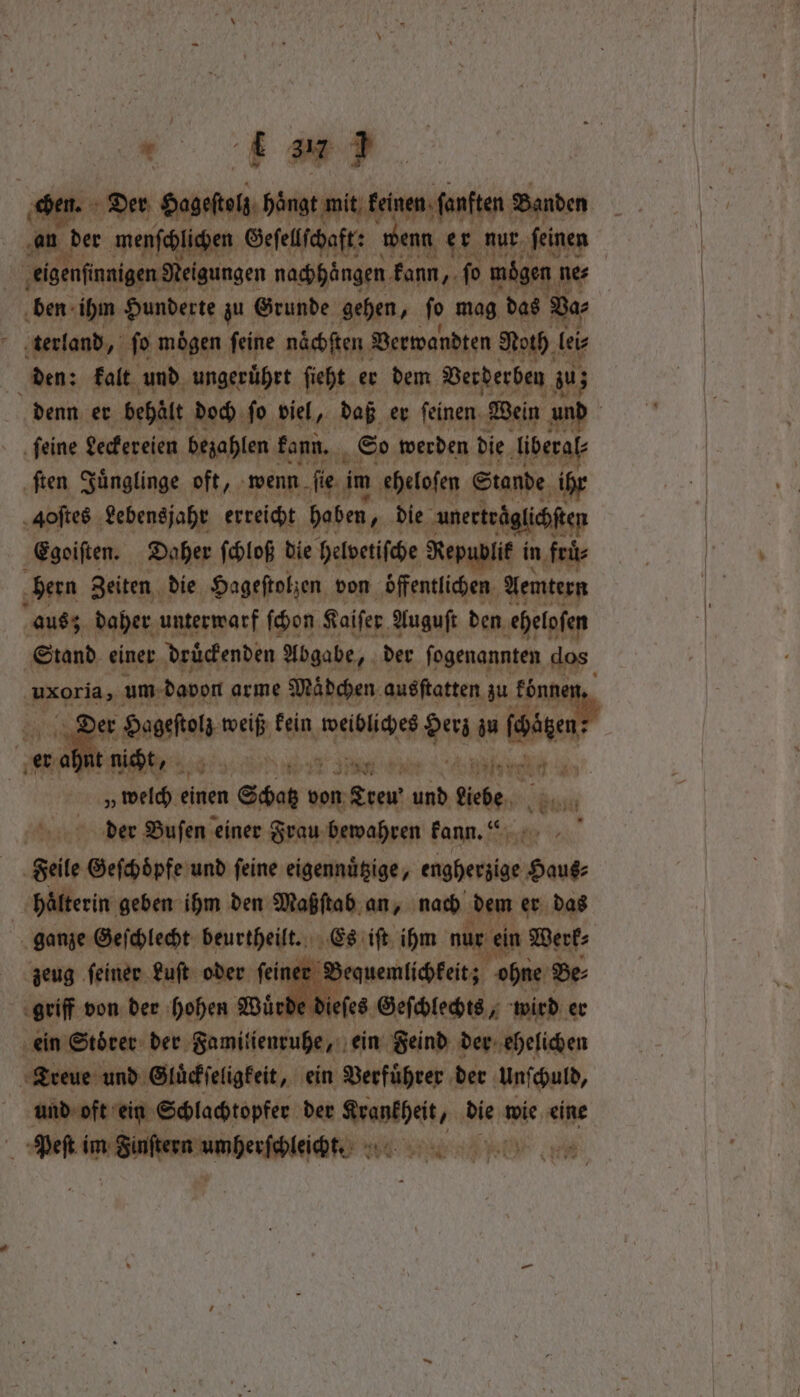 * > . Der ities a, Banden 100 an re menſchlichen Gefellfchaft: wenn er nur ſeinen eigenſinnigen Neigungen nachhangen kann, ſo mögen ne⸗ ben ihm Hunderte zu Grunde gehen, ſo mag das Va⸗ terland, ſo mögen feine naͤchſten Verwandten Noth lei⸗ den: kalt und ungeruͤhrt ſieht er dem Verderben zu; denn er behält doch ſo viel, daß er ſeinen Wein and feine Leckereien bezahlen kann. So werden die liberal ſten Juͤnglinge oft, wenn ſie im eheloſen Stande ihr Aoſtes Lebensjahr erreicht haben, die unerträglichften Egoiſten. Daher ſchloß die helvetiſche Republik ir in fruͤ⸗ hern Zeiten die Hageſtolzen von Öffentlichen. An aus; daher unterwarf ſchon Kaiſer Auguſt den eheloſen Stand einer druckenden Abgabe, der fogenannten dos uxoria, um davon arme Mädchen ausſtatten zu fonne hy * Hageſeg weiß kein Ba Ar zu fhagen ; er t nicht, dry: 114 37 i stored ae „welch einen 3 n rc HEN liebe, der Buſen einer Frau bewahren kann.“ ar geile le Gefehöpfe und feine eigennuͤtzige, e vant hälterin geben ihm den Maß ſtab an, nach dem er das ganze Geſchlecht beurtheilt. © iſt ihm nur ein Werk⸗ zeug ſeiner Luſt oder ip er Beg quemlichkeit; ohne Be⸗ 2 von der hohen Wuͤrde Nees Geſchlechts, wird er ein Stoͤrer der Saar ein Feind der ehelichen dee Gluͤckſeligkeit, ein Verfuͤhrer der unſchuld, und oft ein Schlachtopfer der Krankheit, die wie eine Peſt inn Saen unherſtlelcte RN
