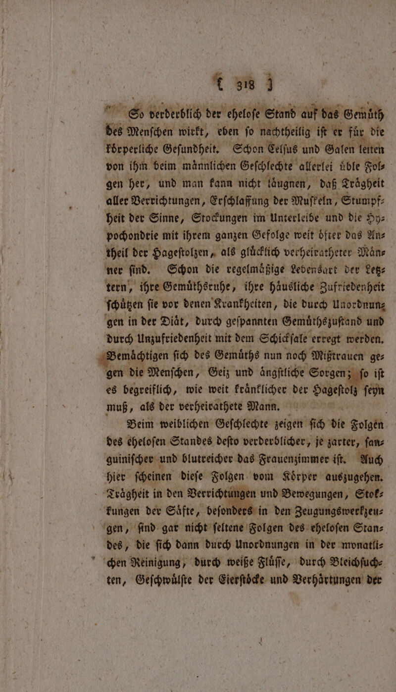 re; derderblich der helfe Stand auf bas Gen — Menſchen wirkt, eben ſo nachtheilig iſt er für die körperliche Geſundheit. Schon Celſus und Galen I ite von ihm beim männlichen Geſchlechte allerlei üble Sols gen her, und man kann nicht öugnen, daß Traͤgheit aller Verrichtungen, Erſchlaffung der Muſkeln, ’ Stumpf: heit der Sinne, Stockungen im Unterleibe und die Hy⸗ pochondrie mit ihrem ganzen Gefolge weit öfter das An⸗ theil der Hageſtolzen, als gluͤcklich vecheiratheter Maͤn⸗ ner find. Schon die regelmafige Lebensart der Lege tern, ihre Gemuͤthsruhe, ihre häusliche Zufriedenheit ſchützen ſie vor denen Krankheiten, die durch Unordnung gen in der Diät, durch geſpannten Gemuͤthszuſtand und durch Unzufriedenheit mit dem Schickſale erregt werden. gen die Menſchen, Geiz und ängftliche Sorgen; ſo iſt es begreiflich, wie weit kraͤnklicher der Sageftol fein muß, als der verheirathete Mann. | Beim weiblichen Geſchlechte zeigen ſich die Folgen des eheloſen Standes deſto verderblicher, je zarter, fans guiniſcher und blutreicher das Frauenzimmer iſt. Auch gen und Bewegungen, Stok⸗ in den Zeugungswerkzeu⸗ des, die ſich dann durch Unordnungen in der monatlis ten, Geſchwuͤlſte der Eierſtoͤcke und Verhärtungen der