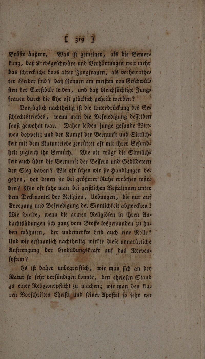 : ino... | Bet en er als el Sine kung, daß Krebegeſchwüre und Verhärtunge weit wehr thas freche Loos alter Jungfrauen, als vert je ter Weiber find? daß Rennen am meiſten von Geſchwuͤl⸗ ſten der Eier ſtöcke leiden, und daß Hiei fete’ Sung? | eaten durch die Ehe oft glücklich geheilt werden? Vor z ͤglich nachtheitig iſt die Unterdrückung des Ge⸗ ſchlechtstriebes, wenn man die Befriedigung deſſelben ſonſt gewohnt war. Daher leiden junge gefunde Witt⸗ wen doppelt; und der Kampf der Vernunft und Sittlich⸗ keit mit dem Naturtriebe jevrüttet oft ‘mit ihrer Geſund⸗ heit zugleich ihr Gemuͤth. Wie oft trͤgt die Sinnlich⸗ keit auch uͤber die Vernunft der Beſſern und Gebildetern den Sieg davon? 2 Wie oft ſehen wir ſie Handlungen 1 0 gehen, 2 vor denen ſie bei größerer Ruhe erröthen wuͤr⸗ den? Wie oft ſahe man bei geiſtlichen Veſtalinnen unter dem deckmantel der Religion, Uebungen, die nur auf Erregung und Befriedigung der Sinnlichkeit abjtoedtten 2 Wie ſpielte, wenn die armen Religidſen in ihren An⸗ dachtsübungen ſich ganz vom Stoffe losgewunden zu ha⸗ ben wähnten, der unbemerkte Leib auch eine Rolle? f und wie erſtaunlich nachtheiltg wirkte dieſe unnatürliche Anſteengung der Eindil 7 gi kraft eat das 1 ſpſtem? 5 . Ae Es if. daher unbegreiflich, wie man 115 an 1 der | Natur ſo ſehr verfündigen konnte, den ehelofen © Stand zu eine Religionepfliät zu machen; wie man den kla⸗ en Vorſchriften Seige un Apoſtel fo ail wis