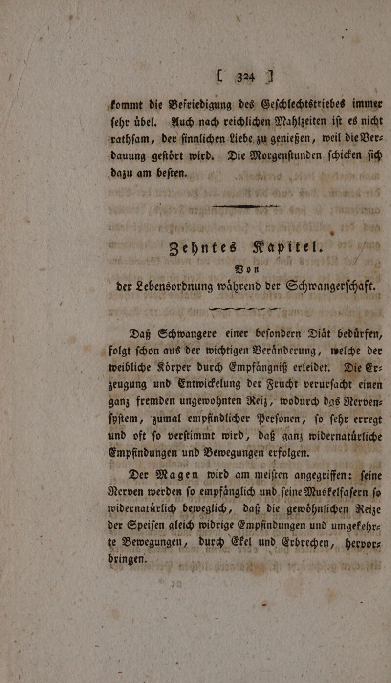 ee kommt die Befriedigung des Geſchlechtsttiebes immer ſehr uͤbel. Auch nach reichlichen Mahlzeiten iſt es nicht rathſam, der ſinnlichen Liebe zu genießen, weil die Ver⸗ dauung geſtoͤrt wird. Die Aasaenbainhen ſchicken ſich dazu am beſten. „ | gebntes Kapitel. th e J eee RP der Lebensordnung während ber Schwangerſchaft. 4 — —— — — — * Daß S einer sali Diat bedürfen, folgt ſchon aus der wichtigen Veränderung, welche der weibliche Koͤrper durch Empfangnif erleidet. Die Er⸗ zeugung und Entwickelung der Frucht verurſacht einen ganz fremden ungewohnten Reiz, wodurch das Nerven: ſyſtem, zumal empfindlicher Perfonen, fo ſehr erregt und oft fo verſtimmt wird, daß ganz idernatürlche Empfindungen und Bewegungen erfolgen. f | Der Magen wird am meiften angegriffen feine Nerven werden fo empfänglich und, feine Musfelfafern. fo widernatürlich beweglich, daß die gewohnlichen Reize der Speiſen gleich widrige Empfindungen und um gekehr⸗ te Bewegungen, durch Ekel und Erbrechen, aM hervor⸗ dringen. a a e ER . ee
